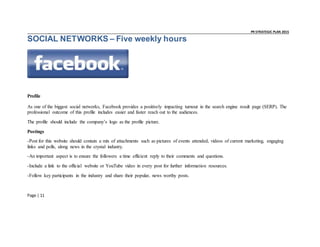 _ _ PR STRATEGIC PLAN 2015
Page | 11
SOCIAL NETWORKS – Five weekly hours
Profile
As one of the biggest social networks, Facebook provides a positively impacting turnout in the search engine result page (SERP). The
professional outcome of this profile includes easier and faster reach out to the audiences.
The profile should include the company’s logo as the profile picture.
Postings
-Post for this website should contain a mix of attachments such as pictures of events attended, videos of current marketing, engaging
links and polls, along news in the crystal industry.
-An important aspect is to ensure the followers a time efficient reply to their comments and questions.
-Include a link to the official website or YouTube video in every post for further information resources.
-Follow key participants in the industry and share their popular, news worthy posts.
 