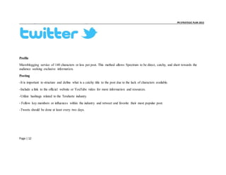 _ _ PR STRATEGIC PLAN 2015
Page | 12
Profile
Microblogging service of 140 characters or less per post. This method allows Spectrum to be direct, catchy, and short towards the
audience seeking exclusive information.
Posting
-It is important to structure and define what is a catchy title to the post due to the lack of characters available.
-Include a link to the official website or YouTube video for more information and resources.
-Utilize hashtags related to the Terahertz industry.
- Follow key members or influences within the industry and retweet and favorite their most popular post.
-Tweets should be done at least every two days.
 