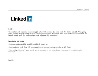 _ _ PR STRATEGIC PLAN 2015
Page | 14
Profile
This social network emphasizes on connecting job seekers with companies that would match their abilities and skills. When getting
started, complete the profile entirely to allow every viewer to understand the company better. Team member should create their own
LinkedIn page in which they could post their profile and expand their connections .
Recruitment and Posting
-Upcoming positions available should be posted to the careers tab.
-View candidate’s profile along with recommendations and previous experience to make the right choice.
-When posting to Spectrum’s page, not only post news updates, but post press releases, events, trade shows, and community
involvement.
 