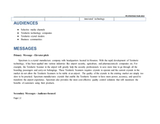 _ _ PR STRATEGIC PLAN 2015
Page | 2
innovated technology
AUDIENCES
● Selective media channels
● Terahertz technology companies
● Terahertz crystal dealers
● Business communities
MESSAGES
Primary Message – Elevator pitch
Spectrum is a crystal manufacture company with headquarters located in Houston. With the rapid development of Terahertz
technology; it has been applied into various industries like airport security, agriculture, and pharmaceuticals companies etc. For
example, the Terahertz Scanner in the airport will greatly help the security professionals to save more time to go through all the
boarding passengers and carry-on belongings. These Terahertz Scanners requires crystals to operate and the current crystals in the
market do not allow the Terahertz Scanners to be viable at an airport. The quality of the crystals in the existing market are simply too
slow to be practical. Spectrum manufactures crystals that enable the Terahertz Scanner to have more power, accuracy, and speed to
transform the airport experience. Spectrum also provides the most cost-effective quality control solutions that will maximum the
benefits of customers using their products.
Secondary Messages – Audience-focused
 