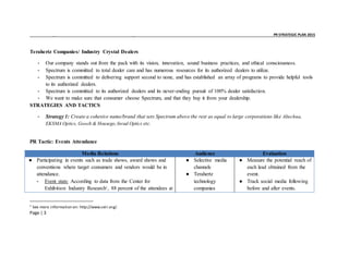 _ _ PR STRATEGIC PLAN 2015
Page | 3
Terahertz Companies/ Industry Crystal Dealers
- Our company stands out from the pack with its vision, innovation, sound business practices, and ethical consciousness.
- Spectrum is committed to total dealer care and has numerous resources for its authorized dealers to utilize.
- Spectrum is committed to delivering support second to none, and has established an array of programs to provide helpful tools
to its authorized dealers.
- Spectrum is committed to its authorized dealers and its never-ending pursuit of 100% dealer satisfaction.
- We want to make sure that consumer choose Spectrum, and that they buy it from your dealership.
STRATEGIES AND TACTICS
- Strategy 1: Create a cohesive name/brand that sets Spectrum above the rest as equal to large corporations like Altechna,
EKSMA Optics, Gooch & Housego,Inrad Optics etc.
PR Tactic: Events Attendance
Media Relations Audience Evaluation
● Participating in events such as trade shows, award shows and
conventions where target consumers and vendors would be in
attendance.
- Event stats: According to data from the Center for
Exhibition Industry Research1
, 88 percent of the attendees at
● Selective media
channels
● Terahertz
technology
companies
● Measure the potential reach of
each lead obtained from the
event.
● Track social media following
before and after events.
1
See more information on: http://www.ceir.org/.
 