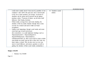_ _ PR STRATEGIC PLAN 2015
Page | 4
a trade show usually haven’t been seen by a member of one
company’s sales staff in the past year, and 77 percent plan
to buy one or more products. On average, 76 percent of
attendees ask for quotes and 26 percent end up signing
purchase orders. 72 percent of visitors say the show itself
influences their buying decisions.
- Obtain media coverage from said events (landing the
attention of the key media channels through these events
can also be re-shared and used to build our brand
recognition)
- Update event happenings through social media and create
event hash tags to track involvement
(for events/shows we could implement hashtags such as:
#SpectrumAwards15, #SpectrumSpeaks15,
#EyesOnTheSpectrum, #SpectrumGives,
#TheSpectrumAndI etc. these can be used to create a twitter
chat people can easily keep up with so they don’t miss key
dates, topics, or deals. This can also serve as a two way
street to reach followers and answer questions as well as
gaining the attention of their social media communities.)
● Terahertz crystal
dealers
Budget: $10,550
- Entrance Fee: $9,000
 