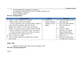 _ _ PR STRATEGIC PLAN 2015
Page | 5
- Air Fare/Transportation (Rental/Gas): $350/person
- Accommodations (Hotel/Food)-Per Person: $150/night (including food)
- #of Team Members Attending: 2
- Expense: $200/per person
PR Tactic: Media Relations
Media Relations Audience Evaluation
● Identify 5-7 relevant publications for pitching:
- (Should conduct a media list for pitching.)
- Research appropriate contacts and their deadline schedule as
well as structuring compelling subject line for pitch
(Subject Lines as simple as; “A piece for your upcoming
deadline” can catch you contacts’ attention if they are looking
to meet their deadline and you happen to know when that is.)
- Develop story angles to pitch (new products, convenience
and cost-effectiveness of hybrid systems, etc.)
● Pitch 3-5 stories in six months
● Create and update media list on a regular basis as relevant
targets emerge
● Journalist and
reporters (Especially
technology or local
medias)
● Measure the potential reach of
each media outlet.
● Track social media following
before and after each
coverage.
● Track news media
impressions and mentions
through Google analytics
(MeltWater Report, Critical
Mention, etc.)
● Keep track of which stories
are getting leads and interests.
Budget: $300
- Media Person Pursuit (lunch dates to brief on Company): $300
PR Tactic: Speaking Engagements
 