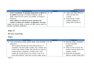 _ _ PR STRATEGIC PLAN 2015
Page | 6
Media Relations Audience Evaluation
- Create or participate in speaking engagements to educate to
key publics (knowledge of Terahertz technology and the
quality control that new crystals can contribute to Terahertz’s
innovation)
- Train employees to effectively answer questions and
continue to educate the consumer on appropriate messages
Display and refer the public to website and online privacy policy for
assurance and further clarification
● All ● Track social media following
before and after each
coverage.
● Keep tracking of which
speaking engagement is
getting leads and interests.
Budget: $0
PR Tactic: Social Media
Budget:
Social Media Audience Evaluation
● Create social media tracking methods during events and public
appearances
- Such as unique hash tags and social media giveaways or
competitions that direct public to follow, like, comment and
in turns solicit business (Utilize QR codes that can easily be
scanned through a smartphone or mobile device. Once
scanned this can take person to our website or any of our
social media platforms where they can kind a unique promo
● All ● Track the number of attendees
at events and public
appearances
● Follow up with everyone that
attends to measure interest and
capitalize on leads
● Keep track of competitors
followers and likes during B2B
 
