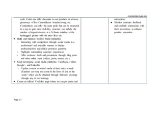 _ _ PR STRATEGIC PLAN 2015
Page | 7
code. Codes can offer discounts to our products or services,
giveaways of free Careveillance branded swag, etc.
Competitions can offer the same perks but can be structured
in a way to gain more visibility, structure can include the
number of repost/retweets in a 24 hours window or the
hashtagged picture with the most likes etc.
● Build and maintain positive brand reputation
- Interacting with competitors through social media in a
professional and amicable manner to display
professionalism and ethical practices quarterly.
- Highlight outstanding customer experiences
- Offer exclusive deals and promotions through blog posts
and other online tools (videos, posts, tweets, etc.)
● Keep developing social media platforms: Facebook, Twitter,
Google+, and LinkedIn.
- Update content on social media at least twice a week.
(Updates can vary and come in the form of “pic of the
week” which can be obtained through followers postings
through any of our hashtags.
● Create an official YouTube page where we can put demo and
interactions
● Monitor customer feedback
and establish relationship with
them to continue to enhance
positive reputation
 