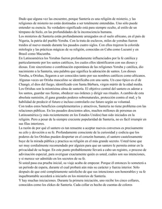 Dudo que alguna vez las encuentre, porque Santería es una religión de misterio, y las
religiones de misterio no están destinadas a ser totalmente entendidas. Uno sólo puede
entender su esencia. Su verdadero significado está para siempre oculto, al estilo de un
témpano de hielo, en las profundidades de la inconsciencia humana.
Los misterios de Santería están profundamente arraigados en el suelo africano, en el país de
Nigeria, la patria del pueblo Yoruba. Con la trata de esclavos, miles de yorubas fueron
traídos al nuevo mundo durante los pasados cuatro siglos. Con ellos trajeron la colorida
mitología y las prácticas mágicas de su religión, conocidas en Cuba como Lucumí y en
Brasil como Macumba.
En Latinoamérica los Yorubas fueron profundamente influenciados por la fe católica y
particularmente por los santos católicos, los cuales ellos identificaron con sus dioses y
diosas. Este sincretismo o combinación espontánea de las religiones Yoruba y católica, dio
nacimiento a la Santería, una palabra que significa la adoración de santos. Los dioses
Yoruba, u Orishas, llegaron a ser conocidos tanto por sus nombres católicos como africanos.
Algunas veces un Orisha masculino se identificaba con una santa. Un caso típico es el de
Changó, el dios del fuego, identificado con Santa Bárbara, virgen mártir de la edad media.
Los Orishas son la mismísima alma de santería. El objetivo central del santero es adorar a
los santos, guardar sus fiestas, obedecer sus órdenes y dirigir sus rituales. A cambio de esta
absoluta sumisión, él gana grandes poderes sobrenaturales, protección contra el mal, y la
habilidad de predecir el futuro e incluso controlarlo ese futuro según su voluntad.
Con todos estos beneficios complementarios y atractivos, Santería no tiene problema con las
relaciones públicas. En los pasados doscientos años, muchos millones de personas en
Latinoamérica (y más recientemente en los Estados Unidos) han sido iniciados en la
religión. Pero a pesar de la siempre creciente popularidad de Santería, no es fácil irrumpir en
sus filas interiores.
La razón de por qué el santero es tan renuente a aceptar nuevos conversos es precisamente
su celo y devoción a su fe. Profundamente consciente de la curiosidad y codicia que los
poderes de los Orishas pueden despertar en el corazón humano, el santero cautelosamente
huye de la mirada pública y practica su religión en el más grande secreto. Usted tiene que
ser muy cordialmente recomendado por alguien para que un santero le permita entrar en la
privacidad de su hogar. En este punto probablemente llevará a cabo un registro, o proceso de
adivinación especial, para averiguar exactamente quién es usted, cuáles son sus intenciones,
y si merece ser admitido en los secretos de su fe.
Si usted pasa esa prueba inicial, su viaje acaba de empezar. Porque él entonces lo someterá a
un período de espera, durante el cual probará aún más su carácter y fuerza interior. Sólo
después de que esté completamente satisfecho de que sus intenciones son honorables y su fe
inquebrantable accederá a iniciarlo en los misterios de Santería.
Y hay muchas iniciaciones. Durante la primera iniciación, uno recibe los cinco collares,
conocidos como los elekes de Santería. Cada collar es hecho de cuentas de colores

 