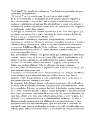 “No, Elegguá”, dijo Mencha sorprendidamente. “Usted tiene esos ojos risueños, como si
disfrutara de una buena broma”.
“Si”, me reí “Y me llevo muy bien con Elegguá. Una vez salvó mi vida”.
En ese preciso momento, los tres tambores en el otro extremo del cuarto empezaron a
tocar, interrumpiendo la conversación. Todos se dirigieron hacia los intérpretes; mi
madrina y yo encontramos un lugar que daba a los tambores. El sonido hecho por estos es
ensordecedor y puede ser muy molesto después de un rato, especialmente para una persona
no familiarizada con los ritmos africanos.
Al principio, los tamboreros no cantaron, y sólo tocaban el batá en un ritmo especial, que
parecía una conversación de tres partes. Esta música del tambor, me enteré después, es
llamada el Oro, y es tocada para Dios, Olorún-Olofi.
Después del Oro, los tamboreros empezaron a tocar para todos los otros Orishas,
empezando por supuesto con Elegguá. El tamborero principal que también era el akoñrín, o
cantante de ritual y llamador de los Orishas, era un joven afrocubano que había volado
recientemente de la Habana. Hablaba Yoruba con fluidez y conocía todas las canciones
tribales tradicionales asociadas con los Orishas. El cantaba mientras los otros dos
tamboreros contestaban en coro.
Junto a los tamboreros estaba un joven que sostenía un gran calabazo pintado en brillantes
colores y cubierto por una red de cuentas grandes. El joven siguió girando el calabazo de
cuentas en sus manos, produciendo un sonido similar al de un par de maracas. Este
calabazo, conocido ashere, es usado para acentuar el golpe del tambor y llamar a los
Orishas para que bajen a la tierra. Todos los intérpretes eran santeros iniciados.
En el piso junto a los tambores estaba la pequeña cesta para el derecho de los Batá, ya que
estos tambores estaban consagrados
A medida que los tamboreros tocaban los ritmos favoritos de cada Orisha, los omo-Orishas
de ese santo particular se adelantaban, besaban a un billete doblado de un dólar, se
bendecían con él, y lo depositaban en la cesta. Luego bailaban para el Orisha usando los
movimientos especiales asociados con el santo.
La mayor parte de los bailes en Santería conllevan movimientos especiales con los píes y
los brazos. Estos movimientos usualmente indican cual santo esta siendo “bailado”. Todas
las personas bailan de frente a los tambores. Los bailes de los Orishas varones tienden a ser
más violentos en sus movimientos. El baile de Elegguá por ejemplo, se hace balanceándose
sobre un pie, mientras que en el de Obatalá se arrastran los pies y se mueve la persona tres
veces hacia adelante y tres hacia atrás, los brazos colgando hacia el suelo y el cuerpo bien
inclinado. Esto es una representación de la edad avanzada de este Orisha. Para bailar a
Changó, se zapatea rápidamente de lado a lado mientras las manos se elevan y se bajan
rápidamente como si se estuvieran extrayendo rayos de la atmósfera. A las Orishas, por
otro lado, les gusta balancear sus faldas con sus manos al ritmo del golpe del tambor, pero
cada una gira su falda de una forma diferente. Los movimientos de Yemayá ondulan como

 