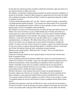 las olas del mar, mientras que Oyá, la poderosa dueña del cementerio, agita una mano en el
aire mientras abanica su falda con la otra.
Mí madrina y yo esperamos respetuosamente mientras los santeros presentes saludaban a la
música de sus Orishas. Cuando los Batá cambiaron su golpe para tocar los ritmos de Oshún
ella se adelanto para pagar el derecho del Batá. Cuando me agaché para depositar mi dólar,
mi madrina me retuvo.
“Usted no puede depositar dinero ahí,” me dijo. “Solo los santeros iniciados y presentados
a los Batas pueden rendirle homenaje.” Y me mostró dos santeras detrás de mí, incluyendo
a Mencha, que esperaban para honrar a Oshún. Un poco apenada, me hice a un lado para
dejarlas pasar y devolví la amigable sonrisa de Mencha.
Mas adelante, me reuní con las demás personas en la pista de baile, para bailar en honor de
Oshún. Esta no era la primera vez que yo había bailado para el Orisha, pero todavía no
estaba segura de los pasos del baile ritual. Observé a los otros santeros mientras bailaban,
siguiendo cuidadosamente sus movimientos. Sin embargo, muy pronto, el ritmo de los
tambores y el ancestral canto africano tocó una fibra dentro de mí, y empecé a bailar
espontáneamente, con abandono. Mis faldas batían fuertes sobre mis tobillos, y sentí
elevarse mis ánimos con, un regocijo que era casi sensual en naturaleza. El golpe del
tambor y el canto se movían en olas a través de mi cuerpo, y seguí el movimiento hasta que
fui una con la música. Luego el ritmo del Bata cambió y el akoñrín comenzó a cantar para
otro Orisha. Me alejé de la pista de baile, sintiéndome un poco mareada.
Mencha sonrió cuando la pasé. “Bailó muy bien”, me dijo. “Tal vez sea usted hija de
Oshún después de todo”.
Estaba por contestarle cuando un nuevo grupo de gente se atravesó entre nosotros para
bailar al siguiente Orisha.
Con el escrupuloso protocolo de Santería, Babalú-Ayé, quien era el santo honrado por el
Tambor, fue el último en ser bailado. Luego vino una etapa de descanso durante el cual los
tamboreros descansaron y todos intercambiaron comentarios sobre la excelencia del
Tambor. Armandito circuló entre sus invitados vestido de tela de saco para honrar a
Babalú, con un gorro redondo de tela de saco en la cabeza, al cual se le habían cosido
cuatro plumas de loro, símbolo del santero iniciado.
Durante el descanso, varias santeras atravesaron el cuarto con grandes bandejas de
bizcochos cubanos que ofrecían a los invitados. Mi madrina me incitó a participar de los
dulces ofrecidos, ya que según ella estaban llenos de ashé, la bendición de los santos.
“Si no puede comerse el bizcocho, póngalo en su bolso y llévelo a casa consigo”, me dijo.
“Un pequeño pedazo de uno de esos bizcochos le traerá a cualquiera buena salud y buena
suerte”.
Siguiendo esta sugerencia, tomé una servilleta de la cocina, envolví dos de los pasteles, y
los metí en mi bolso. Una de las personas con quien compartí los bizcochos fue una de mis
vecinas, una anciana judía viuda que había estado sufriendo con una cadera rota durante

 