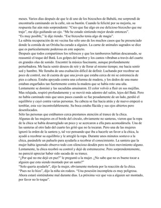 meses. Varios días después de que le di uno de los bizcochos de Babalú, me sorprendí de
encontrarla caminando en la calle, sin su bastón. Cuando la felicité por su mejoría, su
respuesta fue aún más sorprendente: “Creo que fue algo en ese delicioso bizcocho que me
trajo”, me dijo guiñando un ojo. “Me he estado sintiendo mejor desde entonces”.
“Es muy posible,” le dije riendo. “Ese bizcocho tenia algo de magia”.
La súbita recuperación de mi vecina fue sólo uno de los muchos casos que he presenciado
donde la comida de un Orisha ha curado a alguien. La carne de animales sagrados se dice
que es particularmente poderosa en este aspecto.
Después que todos compartimos los refrescos y que los tamboreros habían descansado, se
reasumió el toque del Batá. Los golpes del tambor y los cantos vibraban a través del cuarto
en grandes olas de sonido. Encontré la música fascinante, aunque profundamente
perturbadora. Me hacía sentir deseos de reír y de llorar al mismo tiempo; me hacia sentir
sed y hambre. Me llenaba de una exaltación difícil de definir. Luchando por recobrar un
poco de control, me di cuenta de que una joven que estaba cerca de mi se estremecía de
pies a cabeza. Estaba apoyada contra una columna de madera, y los dedos de una mano
estaban engarfados tan fuertemente contra la madera que se había roto una uña.
Lentamente se dominó y las sacudidas amainaron. El color volvió a fluir en sus mejillas.
Mas relajada, respiró profundamente y se movió más adentro del salón, lejos del Batá. Pero
no había caminado más que unos pasos cuando se fue pesadamente de un lado, perdió el
equilibrio y cayó contra varias personas. Su cabeza se fue hacia atrás y de nuevo empezó a
temblar, esta vez incontrolablemente. Su boca estaba flácida y sus ojos abiertos pero
desenfocados.
Sólo las personas que estábamos cerca prestamos atención al trance de la chica.
Algunas de las mujeres en el borde del círculo, obviamente no santeras, vieron que la ropa
de la chica se había desarreglado un poco y se acercaron a ella para acomodársela. Una de
las santeras al otro lado del cuarto les gritó que no la tocaran. Pero una de las mujeres
ignoró la orden de la santera y, tal vez pensando que iba a hacerle un favor a la chica, la
ayudó a recobrar su equilibrio y le arregló la ropa. Durante unos minutos sostuvo a la
chica, pasándole un pañuelo para ayudarla a recobrar el conocimiento. La santera que la
mujer había ignorado observo todo con silencioso desdén pero no hizo movimiento alguno.
Lentamente, la chica recobró su control y dejó de estremecerse. Pero sorprendentemente,
no pareció apreciar haber sido sacada de su trance.
“¿Por qué no me dejó en paz?” le preguntó a la mujer. ¿No sabe que no es bueno tocar a
alguien que esta siendo montado por un santo?”
“Solo quería ayudarle”, dijo la mujer, obviamente molesta por la reacción de la chica.
“Pues no lo hizo”, dijo la niña sin rodeos. “Una posesión incompleta es muy peligrosa.
Ahora estaré sintiéndome mal durante días. La próxima vez que vea a alguien ser montado,
por favor no lo toque”.

 