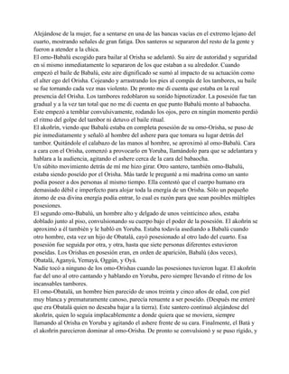 Alejándose de la mujer, fue a sentarse en una de las bancas vacías en el extremo lejano del
cuarto, mostrando señales de gran fatiga. Dos santeros se separaron del resto de la gente y
fueron a atender a la chica.
El omo-Babalú escogido para bailar al Orisha se adelantó. Su aire de autoridad y seguridad
en sí mismo inmediatamente lo separaron de los que estaban a su alrededor. Cuando
empezó el baile de Babalú, este aire dignificado se sumó al impacto de su actuación como
el alter ego del Orisha. Cojeando y arrastrando los pies al compás de los tambores, su baile
se fue tornando cada vez mas violento. De pronto me di cuenta que estaba en la real
presencia del Orisha. Los tambores redoblaron su sonido hipnotizador. La posesión fue tan
gradual y a la vez tan total que no me di cuenta en que punto Babalú monto al babaocha.
Este empezó a temblar convulsivamente, rodando los ojos, pero en ningún momento perdió
el ritmo del golpe del tambor ni detuvo el baile ritual.
El akoñrín, viendo que Babalú estaba en completa posesión de su omo-Orisha, se puso de
pie inmediatamente y señaló al hombre del ashere para que tomara su lugar detrás del
tambor. Quitándole el calabazo de las manos al hombre, se aproximó al omo-Babalú. Cara
a cara con el Orisha, comenzó a provocarlo en Yoruba, llamándolo para que se adelantara y
hablara a la audiencia, agitando el ashere cerca de la cara del babaocha.
Un súbito movimiento detrás de mí me hizo girar. Otro santero, también omo-Babalú,
estaba siendo poseído por el Orisha. Más tarde le pregunté a mi madrina como un santo
podía poseer a dos personas al mismo tiempo. Ella contestó que el cuerpo humano era
demasiado débil e imperfecto para alojar toda la energía de un Orisha. Sólo un pequeño
átomo de esa divina energía podía entrar, lo cual es razón para que sean posibles múltiples
posesiones.
El segundo omo-Babalú, un hombre alto y delgado de unos veinticinco años, estaba
doblado junto al piso, convulsionando su cuerpo bajo el poder de la posesión. El akoñrín se
aproximó a él también y le habló en Yoruba. Estaba todavía asediando a Babalú cuando
otro hombre, esta vez un hijo de Obatalá, cayó posesionado al otro lado del cuarto. Esa
posesión fue seguida por otra, y otra, hasta que siete personas diferentes estuvieron
poseídas. Los Orishas en posesión eran, en orden de aparición, Babalú (dos veces),
Obatalá, Aganyú, Yemayá, Oggún, y Oyá.
Nadie tocó a ninguno de los omo-Orishas cuando las posesiones tuvieron lugar. El akoñrín
fue del uno al otro cantando y hablando en Yoruba, pero siempre llevando el ritmo de los
incansables tambores.
El omo-Obatalá, un hombre bien parecido de unos treinta y cinco años de edad, con piel
muy blanca y prematuramente canoso, parecía renuente a ser poseído. (Después me enteré
que era Obatalá quien no deseaba bajar a la tierra). Este santero continuó alejándose del
akoñrín, quien lo seguía implacablemente a donde quiera que se moviera, siempre
llamando al Orisha en Yoruba y agitando el ashere frente de su cara. Finalmente, el Batá y
el akoñrín parecieron dominar al omo-Orisha. De pronto se convulsionó y se puso rígido, y

 