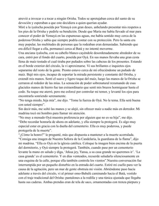 atrevió a invocar o a tocar a ningún Orisha. Todos se apretujaban cerca del santo de su
devoción y esperaban a que este decidiera a quien querían ayudar.
Miré a la iyalocha poseída por Yemayá con gran deseo, anhelando presentar mis respetos a
los pies de la Orisha y pedirle su bendición. Desde que María me había llevado al mar para
conocer el poder de Yemayá en las espumosas aguas, me había sentido muy cerca de la
poderosa Orisha y sabía que siempre podría contar con su protección. Pero la santa era
muy popular, las multitudes de personas que la rodeaban eran demasiadas. Sabiendo que
era difícil llegar a ella, permanecí cerca al Batá y no intenté moverme.
Una anciana iyalocha, con su cabello blanco cayéndole desordenadamente alrededor de su
cara, entró por el fondo del cuarto, poseída por Oyá. En sus manos llevaba una gran cesta
llena de maíz tostado el cual tiraba por puñados sobre las cabezas de los presentes. Estando
en el borde exterior del círculo, la vi aproximarse. Vi sus brillantes e inquietos ojos
separarme del resto de la gente. Pronto estuvo cerca de mí ofreciéndome un puñado de
maíz. Bajé mis ojos, incapaz de soportar la mirada persistente y constante del Orisha, y
extendí mis manos. Sentí el suave y ligero toque del maíz, luego las manos de la Orisha se
cerraron al rededor de las mías. La sensación de poder sobrenatural rezumando de esas
glaciales manos de hierro fue tan extraordinario que sentí mis brazos hormiguear hasta el
codo. Su toque me aterró, pero me esforcé por controlar mi temor, y levanté los ojos para
encontrarla sonriendo serenamente.
“No tenga miedo, hija mía”, me dijo. “Tome la fuerza de Oyá. No le tema. Ella será buena
con usted siempre”.
Sin decir más, me soltó las manos y se alejó, sin ofrecer maíz a nadie más en derredor. Mi
madrina tocó mi hombro para llamar mi atención.
“No muy a menudo Oyá muestra preferencia por alguien que no es su hija”, me dijo.
“Debe recordar honrarla de ahora en adelante, y ella siempre la protegerá. Es algo muy
especial estar en gracia con la dueña del cementerio. Ella es muy poderosa, y puede
protegerla de la muerte”.
“¿Cómo la honro?” le pregunté, más que dispuesta a mantener a la muerte acorralada.
“Consiga una imagen de Nuestra Señora de la Candelaria, la guardiana de la flama”, dijo
mi madrina. “Ella es Oyá en la iglesia católica. Coloque la imagen bien encima de la puerta
del dormitorio, y Oyá siempre la protegerá. También, cuando pase por un cementerio
levante la mano en saludo y diga, ‘Jekua jey, Yansa, a su casa grande no queremos ir’. ‘La
casa grande’ es el cementerio. Y en días venteados, recuerde saludarla silenciosamente en
una esquina de la calle, porque ella también controla los vientos”.Nuestra conversación fue
interrumpida por un pequeño disturbio en la entrada del cuarto. Estiré mi cuello para ver la
causa de la agitación, pero un mar de gente obstruía mi visión. Abriéndome paso hacía
adelante a través del círculo, vi al primer omo-Babalú caminando hacia el Batá, vestido
con el traje tradicional del Orisha: pantalones a la rodilla y una túnica ajustada que llegaba
hasta sus caderas. Ambas prendas eran de tela de saco, ornamentadas con trenza púrpura y

 