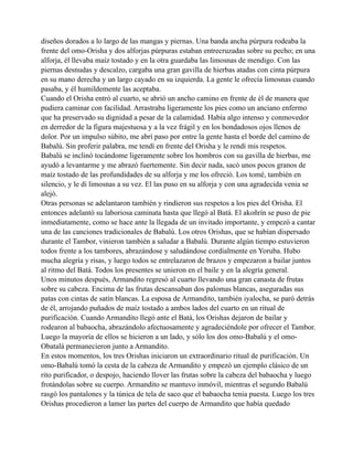 diseños dorados a lo largo de las mangas y piernas. Una banda ancha púrpura rodeaba la
frente del omo-Orisha y dos alforjas púrpuras estaban entrecruzadas sobre su pecho; en una
alforja, él llevaba maíz tostado y en la otra guardaba las limosnas de mendigo. Con las
piernas desnudas y descalzo, cargaba una gran gavilla de hierbas atadas con cinta púrpura
en su mano derecha y un largo cayado en su izquierda. La gente le ofrecía limosnas cuando
pasaba, y él humildemente las aceptaba.
Cuando el Orisha entró al cuarto, se abrió un ancho camino en frente de él de manera que
pudiera caminar con facilidad. Arrastraba ligeramente los pies como un anciano enfermo
que ha preservado su dignidad a pesar de la calamidad. Había algo intenso y conmovedor
en derredor de la figura majestuosa y a la vez frágil y en los bondadosos ojos llenos de
dolor. Por un impulso súbito, me abrí paso por entre la gente hasta el borde del camino de
Babalú. Sin proferir palabra, me tendí en frente del Orisha y le rendí mis respetos.
Babalú se inclinó tocándome ligeramente sobre los hombros con su gavilla de hierbas, me
ayudó a levantarme y me abrazó fuertemente. Sin decir nada, sacó unos pocos granos de
maíz tostado de las profundidades de su alforja y me los ofreció. Los tomé, también en
silencio, y le di limosnas a su vez. El las puso en su alforja y con una agradecida venia se
alejó.
Otras personas se adelantaron también y rindieron sus respetos a los pies del Orisha. El
entonces adelantó su laboriosa caminata hasta que llegó al Batá. El akoñrín se puso de pie
inmediatamente, como se hace ante la llegada de un invitado importante, y empezó a cantar
una de las canciones tradicionales de Babalú. Los otros Orishas, que se habían dispersado
durante el Tambor, vinieron también a saludar a Babalú. Durante algún tiempo estuvieron
todos frente a los tambores, abrazándose y saludándose cordialmente en Yoruba. Hubo
mucha alegría y risas, y luego todos se entrelazaron de brazos y empezaron a bailar juntos
al ritmo del Batá. Todos los presentes se unieron en el baile y en la alegría general.
Unos minutos después, Armandito regresó al cuarto llevando una gran canasta de frutas
sobre su cabeza. Encima de las frutas descansaban dos palomas blancas, aseguradas sus
patas con cintas de satín blancas. La esposa de Armandito, también iyalocha, se paró detrás
de él, arrojando puñados de maíz tostado a ambos lados del cuarto en un ritual de
purificación. Cuando Armandito llegó ante el Batá, los Orishas dejaron de bailar y
rodearon al babaocha, abrazándolo afectuosamente y agradeciéndole por ofrecer el Tambor.
Luego la mayoría de ellos se hicieron a un lado, y sólo los dos omo-Babalú y el omoObatalá permanecieron junto a Armandito.
En estos momentos, los tres Orishas iniciaron un extraordinario ritual de purificación. Un
omo-Babalú tomó la cesta de la cabeza de Armandito y empezó un ejemplo clásico de un
rito purificador, o despojo, haciendo llover las frutas sobre la cabeza del babaocha y luego
frotándolas sobre su cuerpo. Armandito se mantuvo inmóvil, mientras el segundo Babalú
rasgó los pantalones y la túnica de tela de saco que el babaocha tenia puesta. Luego los tres
Orishas procedieron a lamer las partes del cuerpo de Armandito que había quedado

 