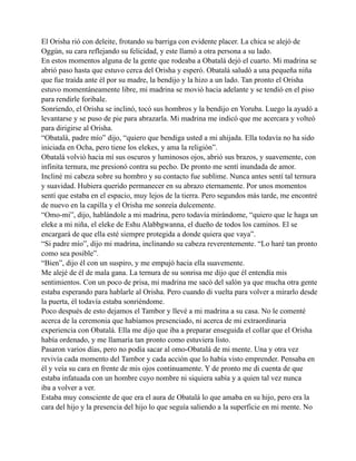 El Orisha rió con deleite, frotando su barriga con evidente placer. La chica se alejó de
Oggún, su cara reflejando su felicidad, y este llamó a otra persona a su lado.
En estos momentos alguna de la gente que rodeaba a Obatalá dejó el cuarto. Mi madrina se
abrió paso hasta que estuvo cerca del Orisha y esperó. Obatalá saludó a una pequeña niña
que fue traída ante él por su madre, la bendijo y la hizo a un lado. Tan pronto el Orisha
estuvo momentáneamente libre, mi madrina se movió hacia adelante y se tendió en el piso
para rendirle foribale.
Sonriendo, el Orisha se inclinó, tocó sus hombros y la bendijo en Yoruba. Luego la ayudó a
levantarse y se puso de pie para abrazarla. Mi madrina me indicó que me acercara y volteó
para dirigirse al Orisha.
“Obatalá, padre mío” dijo, “quiero que bendiga usted a mi ahijada. Ella todavía no ha sido
iniciada en Ocha, pero tiene los elekes, y ama la religión”.
Obatalá volvió hacia mí sus oscuros y luminosos ojos, abrió sus brazos, y suavemente, con
infinita ternura, me presionó contra su pecho. De pronto me sentí inundada de amor.
Incliné mi cabeza sobre su hombro y su contacto fue sublime. Nunca antes sentí tal ternura
y suavidad. Hubiera querido permanecer en su abrazo eternamente. Por unos momentos
sentí que estaba en el espacio, muy lejos de la tierra. Pero segundos más tarde, me encontré
de nuevo en la capilla y el Orisha me sonreía dulcemente.
“Omo-mi”, dijo, hablándole a mi madrina, pero todavía mirándome, “quiero que le haga un
eleke a mi niña, el eleke de Eshu Alabbgwanna, el dueño de todos los caminos. El se
encargará de que ella esté siempre protegida a donde quiera que vaya”.
“Si padre mío”, dijo mi madrina, inclinando su cabeza reverentemente. “Lo haré tan pronto
como sea posible”.
“Bien”, dijo él con un suspiro, y me empujó hacia ella suavemente.
Me alejé de él de mala gana. La ternura de su sonrisa me dijo que él entendía mis
sentimientos. Con un poco de prisa, mi madrina me sacó del salón ya que mucha otra gente
estaba esperando para hablarle al Orisha. Pero cuando di vuelta para volver a mirarlo desde
la puerta, él todavía estaba sonriéndome.
Poco después de esto dejamos el Tambor y llevé a mi madrina a su casa. No le comenté
acerca de la ceremonia que habíamos presenciado, ni acerca de mi extraordinaria
experiencia con Obatalá. Ella me dijo que iba a preparar enseguida el collar que el Orisha
había ordenado, y me llamaría tan pronto como estuviera listo.
Pasaron varios días, pero no podía sacar al omo-Obatalá de mi mente. Una y otra vez
revivía cada momento del Tambor y cada acción que lo había visto emprender. Pensaba en
él y veía su cara en frente de mis ojos continuamente. Y de pronto me di cuenta de que
estaba infatuada con un hombre cuyo nombre ni siquiera sabía y a quien tal vez nunca
iba a volver a ver.
Estaba muy consciente de que era el aura de Obatalá lo que amaba en su hijo, pero era la
cara del hijo y la presencia del hijo lo que seguía saliendo a la superficie en mi mente. No

 