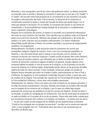 diferentes y está consagrado a uno de los cinco más poderosos santos. La última iniciación
es conocida como el asiento y durante la ceremonia el santo que se cree que es la “madre” o
el “padre” del iniciado toma total posesión de él, invistiéndolo en este momento con todos
los poderes sobrenaturales del santo. Efectivamente, la intención de la ceremonia es
acondicionar (asentar) la mente y cuerpo del iniciado de forma que pueda llegar a ser el
santo que preside la iniciación. En un sentido, la ceremonia del asiento es una forma de
renacimiento, y la personalidad que emerge después de la iniciación es completamente
nueva, espiritual y psicológica.
Después de la ceremonia del asiento, el santero es investido con el potencial sobrenatural
del santo en cuyos misterios fue iniciado. Esto significa que los poderes están en él hasta el
punto en el cual él los desarrolle. Mientras más grande sea la dedicación y devoción del
santero a su santo, mayores son sus poderes sobrenaturales. Un santero totalmente
desarrollado puede adivinar el futuro con extraña exactitud y sus proezas de magia pueden
asombrar a la imaginación.
Intrincadamente vinculados a cada iniciación están los juramentos de secreto que
acompañan cualquier religión de misterio. Estos votos son severamente guardados en
Santería, y son otra razón de por qué el santero es tan reticente con los extraños, tan
renuente en discutir sus creencias religiosas. Cuando escribí mi primer libro sobre Santería,
sufrí el enojo de muchos santeros, que afirmaban que yo había revelado muchos de los
secretos de iniciación y prácticas mágicas al público en general. Aunque algunos otros
escritores habían levantado el velo de secreto de la religión, yo fui la primera en escribir
acerca de Santería en el idioma inglés, despertando mucho interés en las personas de habla
inglesa de todas las clases sociales. Como resultado, numerosos grupos de estudio de
Santería fueron formados por todos los Estados Unidos, particularmente en Nueva York y
California. En Inglaterra, la Universidad de Cambridge encomió el libro e inició una serie
de estudios de la religión. Este ejemplo fue seguido por la Universidad del Estado de Iowa,
la Universidad de California y varias otras universidades americanas.
Naturalmente, los santeros vieron con malos ojos todo el interés en sus asuntos privados, y
la culpa fue puesta resueltamente a mis pies. Durante este tiempo yo no había sido iniciada
aun en ninguno de los misterios de la religión, y por lo tanto no estaba bajo ningún
juramento de secreto que me prohibiera revelar los secretos de Santería. Siendo un aleyo o
no iniciado, no podía ser castigada por mi indiscreción. Esto fue de suerte para mí porque no
es nada envidiable ser el receptor de la ira de un santero. Varios años más tarde, cuando pasé
por mi primera iniciación (los collares) a la religión, mi madrina —la santera que me inició
— me previno contra revelar ninguno de los detalles de esta impresionante ceremonia.
“Usted no fue castigada una vez porque era una aleyo”, me dijo con su sonrisa tan especial,
“pero sí será castigada esta vez”. Está demás decir que esta es una ceremonia que no
describiré en detalle aquí.

 