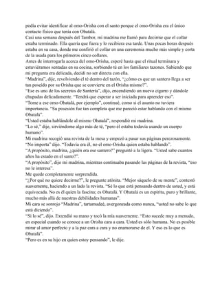 podía evitar identificar al omo-Orisha con el santo porque el omo-Orisha era el único
contacto físico que tenía con Obatalá.
Casi una semana después del Tambor, mi madrina me llamó para decirme que el collar
estaba terminado. Ella quería que fuera y lo recibiera esa tarde. Unas pocas horas después
estaba en su casa, donde me confirió el collar en una ceremonia mucho más simple y corta
de la usada para los primeros cinco collares.
Antes de interrogarla acerca del omo-Orisha, esperé hasta que el ritual terminara y
estuviéramos sentadas en su cocina, sorbiendo té en los familiares tazones. Sabiendo que
mi pregunta era delicada, decidí no ser directa con ella.
“Madrina”, dije, revolviendo el té dentro del tazón, “¿cómo es que un santero llega a ser
tan poseído por su Orisha que se convierte en el Orisha mismo?”.
“Ese es uno de los secretos de Santería”, dijo, encendiendo un nuevo cigarro y dándole
chupadas delicadamente. “Tendrá que esperar a ser iniciada para aprender eso”.
“Tome a ese omo-Obatalá, por ejemplo”, continué, como si el asunto no tuviera
importancia. “Su posesión fue tan completa que me pareció estar hablando con el mismo
Obatalá”.
“Usted estaba hablándole al mismo Obatalá”, respondió mi madrina.
“Lo sé,” dije, sirviéndome algo más de té, “pero él estaba todavía usando un cuerpo
humano”.
Mi madrina recogió una revista de la mesa y empezó a pasar sus páginas perezosamente.
“No importa” dijo. “Todavía era él, no el omo-Orisha quien estaba hablando”.
“A propósito, madrina, ¿quién era ese santero?” pregunté a la ligera. “Usted sabe cuantos
años ha estado en el santo?”.
“A propósito”, dijo mi madrina, mientras continuaba pasando las páginas de la revista, “eso
no le interesa”.
Me quede completamente sorprendida.
“¿Por qué no quiere decirme?”, le pregunte atónita. “Mejor sáquelo de su mente”, contestó
suavemente, haciendo a un lado la revista. “Sé lo que está pensando dentro de usted, y está
equivocada. No es él quien la fascina; es Obatalá. Y Obatalá es un espíritu, puro y brillante,
mucho más allá de nuestras debilidades humanas”.
Mi cara se sonrojo “Madrina”, tartamudeé, avergonzada como nunca, “usted no sabe lo que
está diciendo”.
“Si lo sé”, dijo. Extendió su mano y tocó la mía suavemente. “Esto sucede muy a menudo,
en especial cuando se conoce a un Orisha cara a cara. Usted es sólo humana. No es posible
mirar al amor perfecto y a la paz cara a cara y no enamorarse de el. Y eso es lo que es
Obatalá”.
“Pero es en su hijo en quien estoy pensando”, le dije.

 