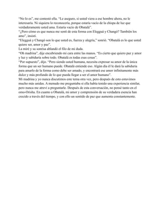 “No lo es”, me contestó ella. “Le aseguro, si usted viera a ese hombre ahora, no le
interesaría. Ni siquiera lo reconocería, porque estaría vacío de la chispa de luz que
verdaderamente usted ama. Estaría vacío de Obatalá”.
“¿Pero cómo es que nunca me sentí de esta forma con Elegguá y Changó? También los
amo”, insistí.
“Elegguá y Changó son lo que usted es, fuerza y alegría,” sonrió. “Obatalá es lo que usted
quiere ser, amor y paz”.
La miré y su sonrisa ablandó el filo de mi duda.
“Oh madrina”, dije encubriendo mi cara entre las manos. “Es cierto que quiero paz y amor
y luz y sabiduría sobre todo. Obatalá es todas esas cosas”.
“Por supuesto”, dijo. “Pero siendo usted humana, necesita expresar su amor de la única
forma que un ser humano puede. Obatalá entiende eso. Algún día él le dará la sabiduría
para amarlo de la forma como debe ser amado, y encontrará ese amor infinitamente más
dulce y más profundo de lo que pueda llegar a ser el amor humano”.
Mi madrina y yo nunca discutimos este tema otra vez, pero después de esto estuvimos
mucho más unidas. A menudo me preguntaba si ella había tenido una experiencia similar,
pero nunca me atreví a preguntarle. Después de esta conversación, no pensé tanto en el
omo-Orisha. En cuanto a Obatalá, mi amor y comprensión de su verdadera esencia han
crecido a través del tiempo, y con ello un sentido de paz que aumenta constantemente.

 