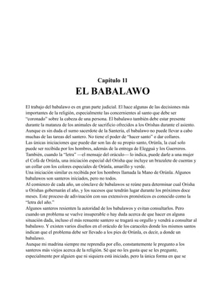 Capítulo 11

EL BABALAWO
El trabajo del babalawo es en gran parte judicial. El hace algunas de las decisiones más
importantes de la religión, especialmente las concernientes al santo que debe ser
“coronado” sobre la cabeza de una persona. El babalawo también debe estar presente
durante la matanza de los animales de sacrificio ofrecidos a los Orishas durante el asiento.
Aunque es sin duda el sumo sacerdote de la Santería, el babalawo no puede llevar a cabo
muchas de las tareas del santero. No tiene el poder de “hacer santo” o dar collares.
Las únicas iniciaciones que puede dar son las de su propio santo, Orúnla, la cual solo
puede ser recibida por los hombres, además de la entrega de Elegguá y los Guerreros.
También, cuando la “letra” —el mensaje del oráculo— lo indica, puede darle a una mujer
el Cofá de Orúnla, una iniciación especial del Orisha que incluye un brazalete de cuentas y
un collar con los colores especiales de Orúnla, amarillo y verde.
Una iniciación similar es recibida por los hombres llamada la Mano de Orúnla. Algunos
babalawos son santeros iniciados, pero no todos.
Al comienzo de cada año, un cónclave de babalawos se reúne para determinar cual Orisha
u Orishas gobernarán el año, y los sucesos que tendrán lugar durante los próximos doce
meses. Este proceso de adivinación con sus extensivos pronósticos es conocido como la
“letra del año.”
Algunos santeros resienten la autoridad de los babalawos y evitan consultarlos. Pero
cuando un problema se vuelve insuperable o hay duda acerca de que hacer en alguna
situación dada, incluso el más renuente santero se tragará su orgullo y vendrá a consultar al
babalawo. Y existen varios diseños en el oráculo de los caracoles donde los mismos santos
indican que el problema debe ser llevado a los pies de Orúnla, es decir, a donde un
babalawo.
Aunque mi madrina siempre me reprendía por ello, constantemente le pregunto a los
santeros más viejos acerca de la religión. Sé que no les gusta que se les pregunte,
especialmente por alguien que ni siquiera está iniciado, pero la única forma en que se

 