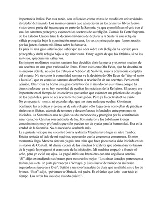 importancia étnica. Por esta razón, son utilizados como textos de estudio en universidades
alrededor del mundo. Los mismos errores que aparecieron en los primeros libros fueron
vistos como parte del trauma que es parte de la Santería, ya que ejemplifican el celo con el
cual los santeros protegen y esconden los secretos de su religión. Cuando la Corte Suprema
de los Estados Unidos hizo la decisión histórica de declarar a la Santería una religión
válida protegida bajo la constitución americana, los textos principales que fueron usados
por los jueces fueron mis libros sobre la Santería.
Es para mi una gran satisfacción saber que mi obra sobre esta Religión ha servido para
protegerla y darle refugio bajo la ley americana. Estoy segura de que los Orishas, si no los
santeros, aprecian mis esfuerzos.
En tiempos modernos muchos santeros han decidido abrir la puerta y exponer muchos de
sus secretos en una gran variedad de libros. Entre estos esta Oba Ecun, que ha descrito en
minucioso detalle, no solo los trabajos o “ebbos” de Santería, sino la ceremonia completa
del asiento. No se como la comunidad santera ve la decisión de Oba Ecun de “tirar el santo
a la calle”, que es como los santeros describen la revelación de sus secretos. Pero en mi
opinión, Oba Ecun ha hecho una gran contribución al mundo con sus libros porque ha
demostrado que ya no hay necesidad de ocultar las prácticas de la Religión. El secreto era
importante en el tiempo de los esclavos que tenían que esconder sus prácticas de los ojos
de los españoles, para no ser severamente castigados. Pero ya la esclavitud no existe.
No es necesario mentir, ni esconder algo que no tiene nada que ocultar. Continuar
ocultando las prácticas y creencias de esta religión sólo logra crear sospechas de prácticas
siniestras o ilícitas, además de temores y desconfianzas infundados entre personas no
iniciadas. La Santería es una religión válida, reconocida y protegida por la constitución
americana, los Orishas son entidades de luz, los santeros y los babalawos tienen
conocimientos muy profundos que solo pueden ser de ayuda para la humanidad. Esa es la
verdad de la Santería. No es necesario ocultarla más.
La siguiente vez que me encontré con la iyalocha Mencha tuvo lugar en otro Tambor.
Estaba sentada al lado de mi madrina, esperando que la ceremonia comenzara. En esos
momentos llego Mencha con una yaguó, una niña que hace poco había sido iniciada en los
misterios de Obatalá. Al darme cuenta de los muchos brazaletes que adornaban los brazos
de la yaguó, le pregunté si eran parte de la iniciación. Mi madrina empezó a fruncir el
ceño, pero yo evité sus ojos. La yaguó miró sus brazaletes con una orgullosa sonrisa.
“Si”, dijo, extendiendo sus brazos para mostrarlos mejor. “Los cinco dorados pertenecen a
Oshún, los siete de plata pertenecen a Yemayá, y estos nueve de bronce en mi brazo
izquierdo pertenecen a Oyá”. Señaló a un solo brazalete de plata que resaltaba entre los de
bronce. “Este”, dijo, “pertenece a Obatalá, mi padre. Es el único que debo usar todo el
tiempo. Los otros los uso sólo cuando quiero”.

 