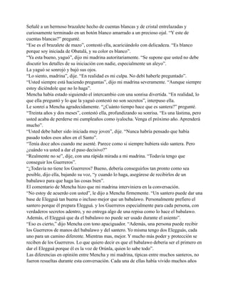 Señalé a un hermoso brazalete hecho de cuentas blancas y de cristal entrelazadas y
curiosamente terminado en un botón blanco amarrado a un precioso ojal. “Y este de
cuentas blancas?” pregunté.
“Ese es el brazalete de mazo”, contestó ella, acariciándolo con delicadeza. “Es blanco
porque soy iniciada de Obatalá, y su color es blanco”.
“Ya esta bueno, yaguó”, dijo mi madrina autoritariamente. “Se supone que usted no debe
discutir los detalles de su iniciación con nadie, especialmente un aleyo”.
La yaguó se sonrojó y bajó sus ojos.
“Lo siento, madrina”, dije. “En realidad es mi culpa. No debí haberle preguntado”.
“Usted siempre está haciendo preguntas”, dijo mi madrina severamente. “Aunque siempre
estoy diciéndole que no lo haga”.
Mencha había estado siguiendo el intercambio con una sonrisa divertida. “En realidad, lo
que ella preguntó y lo que la yaguó contestó no son secretos”, interpuso ella.
Le sonreí a Mencha agradecidamente. “¿Cuánto tiempo hace que es santera?” pregunté.
“Treinta años y dos meses”, contestó ella, profundizando su sonrisa. “Es una lástima, pero
usted acaba de perderse mi cumpleaños como iyalocha. Venga el próximo año. Aprenderá
mucho”.
“Usted debe haber sido iniciada muy joven”, dije. “Nunca habría pensado que había
pasado todos esos años en el Santo”.
“Tenía doce años cuando me asenté. Parece como si siempre hubiera sido santera. Pero
¿cuándo va usted a dar el paso decisivo?”
“Realmente no se”, dije, con una rápida mirada a mi madrina. “Todavía tengo que
conseguir los Guerreros”.
“¿Todavía no tiene los Guerreros? Bueno, debería conseguirlos tan pronto como sea
posible, dijo ella, bajando su voz, “y cuando lo haga, asegúrese de recibirlos de un
babalawo para que haga las cosas bien”.
El comentario de Mencha hizo que mi madrina interviniera en la conversación.
“No estoy de acuerdo con usted”, le dijo a Mencha firmemente. “Un santero puede dar una
base de Elegguá tan buena o incluso mejor que un babalawo. Personalmente prefiero el
santero porque él prepara Elegguá. y los Guerreros especialmente para cada persona, con
verdaderos secretos adentro, y no entrega algo de una repisa como lo hace el babalawo.
Además, el Elegguá que da el babalawo no puede ser usado durante el asiento”.
“Eso es cierto,” dijo Mencha con tono apaciguador. “Además, una persona puede recibir
los Guerreros de manos del babalawo y del santero. Yo misma tengo dos Elegguás, cada
uno para un camino diferente. Mientras mas, mejor. Y mucho más poder y protección se
reciben de los Guerreros. Lo que quiero decir es que el babalawo debería ser el primero en
dar el Elegguá porque él es la voz de Orúnla, quien lo sabe todo”.
Las diferencias en opinión entre Mencha y mi madrina, típicas entre muchos santeros, no
fueron resueltas durante esta conversación. Cada una de ellas había vivido muchos años

 