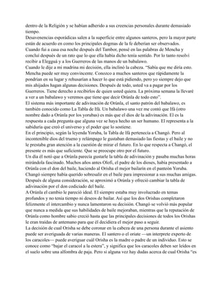 dentro de la Religión y se habían adherido a sus creencias personales durante demasiado
tiempo.
Desavenencias esporádicas salen a la superficie entre algunos santeros, pero la mayor parte
están de acuerdo en como los principales dogmas de la fe deberían ser observados.
Cuando fui a casa esa noche después del Tambor, pensé en las palabras de Mencha y
concluí después de un rato que lo que ella había dicho tenía sentido. Por lo tanto resolví
recibir a Elegguá y a los Guerreros de las manos de un babalawo.
Cuando le dije a mi madrina mi decisión, ella inclinó la cabeza. “Sabía que me diría esto.
Mencha puede ser muy convincente. Conozco a muchos santeros que rápidamente la
pondrían en su lugar y rehusarían a hacer lo que está pidiendo, pero yo siempre dejo que
mis ahijados hagan algunas decisiones. Después de todo, usted va a pagar por los
Guerreros. Tiene derecho a recibirlos de quien usted quiera. La próxima semana la llevaré
a ver a un babalawo y veremos que tiene que decir Orúnla de todo esto”.
El sistema más importante de adivinación de Orúnla, el santo patrón del babalawo, es
también conocido como La Tabla de Ifá. Un babalawo una vez me contó que Ifá (otro
nombre dado a Orúnla por los yorubas) es más que el dios de la adivinación. El es la
respuesta a cada pregunta que alguna vez se haya hecho un ser humano. El representa a la
sabiduría que creó el universo y el poder que lo sostiene.
En el principio, según la leyenda Yoruba, la Tabla de lfá pertenecía a Changó. Pero al
incontenible dios del trueno y relámpago le gustaban demasiado las fiestas y el baile y no
le prestaba gran atención a la cuestión de mirar el futuro. En lo que respecta a Changó, el
presente es más que suficiente. Que se preocupe otro por el futuro.
Un día él notó que a Orúnla parecía gustarle la tabla de adivinación y pasaba muchas horas
mirándola fascinado. Muchos años antes Olofi, el padre de los dioses, había presentado a
Orúnla con el don del baile, haciendo al Orisha el mejor bailarín en el panteón Yoruba.
Changó siempre había querido sobresalir en el baile para impresionar a sus muchas amigas.
Después de alguna consideración, se aproximó a Orúnla y ofreció cambiar la tabla de
adivinación por el don codiciado del baile.
A Orúnla el cambio le pareció ideal. El siempre estaba muy involucrado en temas
profundos y no tenia tiempo ni deseos de bailar. Así que los dos Orishas completaron
felizmente el intercambio y nunca lamentaron su decisión. Changó se volvió más popular
que nunca a medida que sus habilidades de baile mejoraban, mientras que la reputación de
Orúnla como hombre sabio creció hasta que las principales decisiones de todos los Orishas
le eran traídas de antemano para que él decidiera el mejor paso a seguir.
La decisión de cual Orisha se debe coronar en la cabeza de una persona durante el asiento
puede ser averiguada de varias maneras. El santero o el oriate —un interprete experto de
los caracoles— puede averiguar cuál Orisha es la madre o padre de un individuo. Esto se
conoce como “bajar el caracol a la estera”, y significa que los caracoles deben ser leídos en
el suelo sobre una alfombra de paja. Pero si alguna vez hay dudas acerca de cual Orisha “es

 