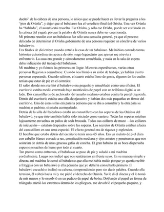 dueño” de la cabeza de una persona, lo único que se puede hacer es llevar la pregunta a los
“pies de Orúnla”, y dejar que el babalawo lea el veredicto final del Orisha. Una vez Orúnla
ha “hablado”, el asunto está resuelto. Ese Orisha, y sólo ese Orisha, puede ser coronado en
la cabeza del yaguó, porque la palabra de Orúnla nunca debe ser cuestionada.
Mi primera reunión con un babalawo fue sólo una consulta general, ya que el proceso
delicado de determinar el Orisha gobernante de una persona requiere un cónclave de varios
babalawos.
Era finales de diciembre cuando entré a la casa de un babalawo. Me habían contado tantas
historias extraordinarias acerca de este mago legendario que apenas me atrevía a
enfrentarlo. La casa era grande y cómodamente amueblada, y nada en la sala de espera
daba indicación del trabajo del babalawo.
Mi madrina y yo fuimos las primeras en llegar. Mientras esperábamos, varias otras
personas llegaron a consultarse. Cuando nos llamó a su salón de trabajo, ya habían cuatro
personas esperando. Cuando salimos, el cuarto estaba lleno de gente, algunos de los cuales
tenían que estar de pie en el corredor.
El salón donde nos recibió el babalawo era pequeño y amueblado como una oficina. El
escritorio estaba medio enterrado bajo montículos de papel con un teléfono digital a un
lado. Dos canastilleros de archivador de tamaño mediano estaban contra la pared izquierda.
Detrás del escritorio estaba una silla de ejecutivo y habían dos más pequeñas en frente del
escritorio. Una de estas sillas era para la persona que se iba a consultar y la otra para su
madrina o padrino, si estaba acompañado.
Detrás de la silla del babalawo estaba un canastillero con las soperas de los Orishas del
babalawo, ya que éste también había sido iniciado como santero. Todas las soperas estaban
lujosamente envueltas en paños de seda brocada. Todos sus collares de mazo —los collares
de iniciación— estaban drapeados sobre las soperas. Los secretos de Orúnla estaban afuera
del canastillero en una urna especial. El efecto general era de riqueza y esplendor.
El hombre que estaba detrás del escritorio tenía unos 65 años. Era un mulato de piel clara
con cabello blanco cortado a ras, constitución mediana y ojos astutos y penetrantes que nos
sonreían de detrás de unas gruesas gafas de concha. El gran habano en su boca dispersaba
espesos penachos de humo por todo el cuarto.
Tan pronto como entramos, el babalawo se puso de pie y saludó a mi madrina
cordialmente. Luego nos indicó que nos sentáramos en frente suyo. En su manera simple y
directa, mi madrina le contó al babalawo que ella me había traído porque yo quería recibir
a Elegguá con un babalawo y ella pensaba que yo debería consultarlo primero. El
babalawo escuchó e inclinó su cabeza, comprendiendo pero sin decir palabra. Cuando ella
terminó, él volteó hacía mí y me pidió el derecho de Orúnla. Yo le di el dinero y el lo tomó
de mis manos y lo envolvió en un pedazo de papel de bolsa. Doblando el papel en forma de
triángulo, metió los extremos dentro de los pliegues, me devolvió el pequeño paquete, y

 