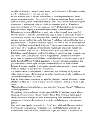me pidió que lo pusiera entre mis manos unidas y me bendijera con él. Hice como me dijo
y le devolví el derecho, el cual hizo a un lado.
En este momento, sonó el teléfono y el babalawo se disculpó para contestarlo. Habló
durante unos pocos minutos y luego colgó. El hombre que acababa de llamar, nos contó
confidencialmente, era un abogado boliviano que había venido a Nueva York tan sólo para
reunirse con el babalawo, de quien necesitaba un importante servicio. “Un delicado
asunto”, dijo el babalawo, “pero veré que puedo hacer”. No fue más lejos, pero a juzgar
por lo que sucedió después, el boliviano había acudido a la persona correcta.
Pidiéndome mi nombre, el babalawo lo anotó en un pedazo de papel, luego recogió el
Okuelé y empezó la consulta. Como mencioné antes, el okuelé es una cadena de unos 40
centímetros de largo que une a ocho medallones redondos, usualmente de cascara de coco,
pero que también puede ser de concha de tortuga. A un lado de cada medallón hay líneas y
pequeños diseños. El oráculo es descifrado según el lado sobre el cual los medallones caen
cuando el babalawo arroja el okuelé a la mesa. El okuelé, como los caracoles, también hace
uso de cinco igbo, o ayudas de adivinación: una piedra negra, un pequeño caracol, una
semilla castaño de indias, una pieza de hueso tallado, y una pequeña semilla negra.
El babalawo recogió el derecho, bendijo el okuelé con él y empezó a rezar, invocando para
que viniera Orúnla y me ayudara a resolver mis problemas. Oí mencionar mi nombre
varias veces, pero puesto que el babalawo estaba hablando en yoruba, no entendí lo que le
estaba diciendo al Orisha. A medida que rezaba, el babalawo sumergía sus dedos en una
pequeña calabaza llena de agua, y luego tocando el okuelé con sus dedos húmedos.
Después de un rato, cuando las oraciones parecieron terminar, presionó el okuelé contra mi
frente, me bendijo con él, y procedió con el oráculo.
Arrojando el okuelé por vez primera, el babalawo recogió dos igbo y me dijo que los
rodara entre mis manos y luego separara mis puños, manteniendo un igbo en cada uno, sin
dejarle ver cual igbo iba a cual mano.
Rodé los dos igbo entre mis manos, los separé en mis puños y extendí mis manos cerradas
al babalawo. El arrojó el okuelé de nuevo y escogió una mano. La abrí y le mostré el igbo
dentro.
“Maferefún Changó”, dijo el babalawo, queriendo decir “gracias a Changó”. “El la protege
de muchos problemas”.
Mi madrina y yo intercambiamos miradas, pero sin hablar. El babalawo empezó a hacer
hileras de círculos pequeños y líneas verticales debajo de mi nombre, a medida que el
okuelé descifraba el mensaje de Orúnla. Estos círculos y líneas formaron una serie de
patrones que el babalawo luego interpretó según las parábolas yoruba, conocidas como
patakis.
Cada patrón correspondía a una parábola o “letra”, y en cada letra hablaba uno o más de
los Orishas. El sistema es muy complicado porque puede haber cualquier número de
combinaciones dentro del okuelé y también con el igbo, que controla el discurso de los

 