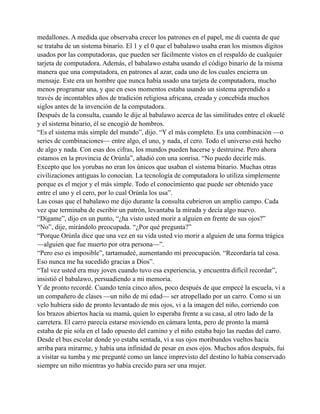 medallones. A medida que observaba crecer los patrones en el papel, me di cuenta de que
se trataba de un sistema binario. El 1 y el 0 que el babalawo usaba eran los mismos dígitos
usados por las computadoras, que pueden ser fácilmente vistos en el respaldo de cualquier
tarjeta de computadora. Además, el babalawo estaba usando el código binario de la misma
manera que una computadora, en patrones al azar, cada uno de los cuales encierra un
mensaje. Este era un hombre que nunca había usado una tarjeta de computadora, mucho
menos programar una, y que en esos momentos estaba usando un sistema aprendido a
través de incontables años de tradición religiosa africana, creada y concebida muchos
siglos antes de la invención de la computadora.
Después de la consulta, cuando le dije al babalawo acerca de las similitudes entre el okuelé
y el sistema binario, él se encogió de hombros.
“Es el sistema más simple del mundo”, dijo. “Y el más completo. Es una combinación —o
series de combinaciones— entre algo, el uno, y nada, el cero. Todo el universo está hecho
de algo y nada. Con esas dos cifras, los mundos pueden hacerse y destruirse. Pero ahora
estamos en la provincia de Orúnla”, añadió con una sonrisa. “No puedo decirle más.
Excepto que los yorubas no eran los únicos que usaban el sistema binario. Muchas otras
civilizaciones antiguas lo conocían. La tecnología de computadora lo utiliza simplemente
porque es el mejor y el más simple. Todo el conocimiento que puede ser obtenido yace
entre el uno y el cero, por lo cual Orúnla los usa”.
Las cosas que el babalawo me dijo durante la consulta cubrieron un amplio campo. Cada
vez que terminaba de escribir un patrón, levantaba la mirada y decía algo nuevo.
“Dígame”, dijo en un punto, “¿ha visto usted morir a alguien en frente de sus ojos?”
“No”, dije, mirándolo preocupada. “¿Por qué pregunta?”
“Porque Orúnla dice que una vez en su vida usted vio morir a alguien de una forma trágica
—alguien que fue muerto por otra persona—”.
“Pero eso es imposible”, tartamudeé, aumentando mi preocupación. “Recordaría tal cosa.
Eso nunca me ha sucedido gracias a Dios”.
“Tal vez usted era muy joven cuando tuvo esa experiencia, y encuentra difícil recordar”,
insistió el babalawo, persuadiendo a mi memoria.
Y de pronto recordé. Cuando tenía cinco años, poco después de que empecé la escuela, vi a
un compañero de clases —un niño de mi edad— ser atropellado por un carro. Como si un
velo hubiera sido de pronto levantado de mis ojos, vi a la imagen del niño, corriendo con
los brazos abiertos hacía su mamá, quien lo esperaba frente a su casa, al otro lado de la
carretera. El carro parecía estarse moviendo en cámara lenta, pero de pronto la mamá
estaba de pie sola en el lado opuesto del camino y el niño estaba bajo las ruedas del carro.
Desde el bus escolar donde yo estaba sentada, vi a sus ojos moribundos vueltos hacia
arriba para mirarme, y había una infinidad de pesar en esos ojos. Muchos años después, fui
a visitar su tumba y me pregunté como un lance imprevisto del destino lo había conservado
siempre un niño mientras yo había crecido para ser una mujer.

 