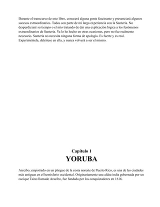 Durante el transcurso de este libro, conocerá alguna gente fascinante y presenciará algunos
sucesos extraordinarios. Todos son parte de mi larga experiencia con la Santería. No
desperdiciaré su tiempo o el mío tratando de dar una explicación lógica a los fenómenos
extraordinarios de Santería. Ya lo he hecho en otras ocasiones, pero no fue realmente
necesario. Santería no necesita ninguna forma de apología. Es fuerte y es real.
Experiméntela, deléitese en ella, y nunca volverá a ser el mismo.

Capítulo 1

YORUBA
Arecibo, empotrado en un pliegue de la costa noreste de Puerto Rico, es una de las ciudades
más antiguas en el hemisferio occidental. Originariamente una aldea india gobernada por un
cacique Taino llamado Aracibo, fue fundada por los conquistadores en 1616.

 