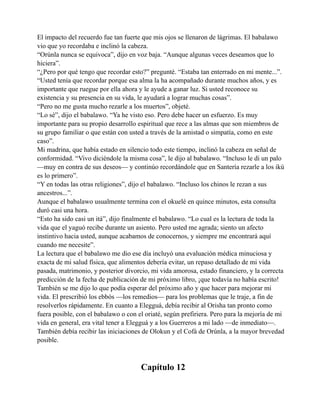 El impacto del recuerdo fue tan fuerte que mis ojos se llenaron de lágrimas. El babalawo
vio que yo recordaba e inclinó la cabeza.
“Orúnla nunca se equivoca”, dijo en voz baja. “Aunque algunas veces deseamos que lo
hiciera”.
“¿Pero por qué tengo que recordar esto?” pregunté. “Estaba tan enterrado en mi mente...”.
“Usted tenía que recordar porque esa alma la ha acompañado durante muchos años, y es
importante que ruegue por ella ahora y le ayude a ganar luz. Si usted reconoce su
existencia y su presencia en su vida, le ayudará a lograr muchas cosas”.
“Pero no me gusta mucho rezarle a los muertos”, objeté.
“Lo sé”, dijo el babalawo. “Ya he visto eso. Pero debe hacer un esfuerzo. Es muy
importante para su propio desarrollo espiritual que rece a las almas que son miembros de
su grupo familiar o que están con usted a través de la amistad o simpatía, como en este
caso”.
Mi madrina, que había estado en silencio todo este tiempo, inclinó la cabeza en señal de
conformidad. “Vivo diciéndole la misma cosa”, le dijo al babalawo. “Incluso le di un palo
—muy en contra de sus deseos— y continúo recordándole que en Santería rezarle a los ikú
es lo primero”.
“Y en todas las otras religiones”, dijo el babalawo. “Incluso los chinos le rezan a sus
ancestros...”.
Aunque el babalawo usualmente termina con el okuelé en quince minutos, esta consulta
duró casi una hora.
“Esto ha sido casi un itá”, dijo finalmente el babalawo. “Lo cual es la lectura de toda la
vida que el yaguó recibe durante un asiento. Pero usted me agrada; siento un afecto
instintivo hacia usted, aunque acabamos de conocernos, y siempre me encontrará aquí
cuando me necesite”.
La lectura que el babalawo me dio ese día incluyó una evaluación médica minuciosa y
exacta de mi salud física, que alimentos debería evitar, un repaso detallado de mi vida
pasada, matrimonio, y posterior divorcio, mi vida amorosa, estado financiero, y la correcta
predicción de la fecha de publicación de mi próximo libro, ¡que todavía no había escrito!
También se me dijo lo que podía esperar del próximo año y que hacer para mejorar mi
vida. El prescribió los ebbós —los remedios— para los problemas que le traje, a fin de
resolverlos rápidamente. En cuanto a Elegguá, debía recibir al Orisha tan pronto como
fuera posible, con el babalawo o con el oriaté, según prefiriera. Pero para la mejoría de mi
vida en general, era vital tener a Elegguá y a los Guerreros a mi lado —de inmediato—.
También debía recibir las iniciaciones de Olokun y el Cofá de Orúnla, a la mayor brevedad
posible.

Capítulo 12

 