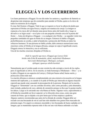 ELEGGUÁ Y LOS GUERREROS
Los lunes pertenecen a Elegguá. En ese día todos los santeros y seguidores de Santería se
despiertan más temprano que de costumbre para atender al Orisha, quien es la clave de
todos los misterios de la religión.
Es muy fácil honrar a Elegguá. Todo lo que se requiere es lavar la cabeza de piedra que
representa al Orisha con agua fresca y ungirla con manteca de corojo. La imagen es
expuesta a los rayos del sol durante unas pocas horas antes del medio día y luego se
devuelve a su lugar usual —en el piso o en una pequeña cómoda cerca de la puerta del
frente—. Antes de dirigirse a Elegguá —o a cualquier otro Orisha— su seguidor vierte tres
pequeñas cantidades de agua en frente de su imagen. Entonces le habla a Elegguá,
preferiblemente en yoruba, y pide la bendición y protección del Orisha en todos los
esfuerzos humanos. Si una persona no habla yoruba, debe entonces memorizarse unas
oraciones cortas al Orisha en la lengua africana, aunque no sepa el significado exacto.
Elegguá conoce la intención y eso es suficiente.
Una de las muchas oraciones dirigidas al Orisha es:
Alalé le cupaché ago meco, Elegguá ago Laroye Eshú
beleke inka Eshú Bi mamakeña, ofemi, moforibale Olodumare
bara male Babamiloguó, Okuloguó, eyeloguó,
ofologuó, iguaraye abollo kereketé.
Naturalmente que el yoruba usado en esta versión ha sido corrupto a través de los siglos,
pero el significado es obvio. En la oración, se rinde homenaje a Olodumare —Dios— y se
le pide a Elegguá en sus aspectos de Laroye y Eshú por buena salud, buena suerte, y
protección contra todo mal.
La oración africana es entonces complementada con una extensiva invocación en la lengua
materna del suplicante, y es cuando se le pide al Orisha que interceda en alguna situación
especial que puede estar causando la preocupación de la persona. Después de la oración,
Elegguá es “alimentado” con sus comidas favoritas, tales como pescado y jutía ahumados,
maíz tostado, pedacitos de coco, además de caramelos porque se dice que le gustan mucho
los dulces. Luego se le enciende una vela blanca al frente. Algunas veces, especialmente si
el Orisha ha concedido un favor especial, se le ofrecerán otras cosas, como una gran
canasta de frutas, que es dejada a sus pies hasta que la fruta empiece a pudrirse.
Algunos santeros recomiendan que antes de la ofrenda de comida, Elegguá debe ser
rociado con una bocanada de ron al cual han sido añadidos tres granos bien mascados de
pimienta negra. Un cigarro es entonces encendido y tres bocanadas de humo sopladas en la
imagen, que es mantenida expuesta todo el día con una vela blanca ardiendo a su lado.

 