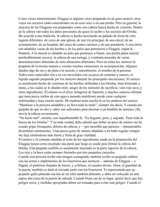 Como vimos anteriormente, Elegguá es algunas veces preparado en un gran caracol; otras
veces sus secretos están concentrados en un coco seco o en una piedra. Pero en general, la
mayoría de los Elegguás son preparados como una cabeza hueca hecha de cemento. Dentro
de la cabeza van todos los datos personales de quien lo recibe y los secretos del Orisha.
De acuerdo a una tradición, la cabeza es hecha mezclando un puñado de tierra de siete
lugares diferentes: de cerca de una iglesia, de una vía principal, de una cárcel, de un
ayuntamiento, de un hospital, del cruce de cuatro caminos y de una panadería. A esta tierra
son añadidos varias de las hierbas y de los palos que pertenecen a Elegguá, según la
Santería. A la mezcla es añadido un palo que pertenece a Osain, una piedra plana natural
(preferiblemente oscura), la cabeza de una tortuga, y veintiuna monedas de varias
denominaciones obtenidas de siete almacenes diferentes. Pero no todos los santeros lo
preparan de la misma manera y existen muchas variaciones en su preparación. Algunos
añaden algo de oro y de plata a la mezcla, y naturalmente, el nombre de la persona.
Todos estos materiales son a su vez mezclados con un poco de cemento y omiero, el
líquido sagrado preparado por los santeros durante las principales iniciaciones. El omiero
es usualmente hecho de veintiuna de las hierbas atribuidas a los Orishas, bien trituradas a
mano, a las cuales se le añaden miel, sangre de los animales de sacrificio, vino rojo seco, y
otros ingredientes. El omiero es el elixir milagroso de Santería, y muchos santeros afirman
que unos pocos sorbos de esta agua a menudo maloliente puede curar cualquier
enfermedad y traer mucha suerte. Mi madrina tenía mucha fe en los poderes del omiero.
“Mantiene a la persona saludable y se lleva todo lo malo”, siempre me decía. Y cuando me
quejaba de que su olor y sabor son suficientes para diezmar a un batallón de marinos, ella
movía la cabeza severamente.
“No huele mal”, insistía, con inquebrantable fe. “Es fragante, puro, y sagrado. Tiene toda la
fuerza de los Orishas”. Y en toda verdad, debo admitir que beber un poco de omiero me ha
curado gripa, bronquitis, dolores de cabeza, y —por increíble que parezca— innumerables
desórdenes estomacales. Unas pocas gotas de omiero añadidas a mi baño regular siempre
me deja sintiéndome más fuerte y llena de gran vitalidad.
El omiero y el cemento añadido al resto de los ingredientes usado en la preparación del
Elegguá tienen como resultado una pasta que luego es usada para formar la cabeza del
Orisha. Una pequeña cuchilla es usualmente insertada en la parte superior de la cabeza.
Los ojos y la boca están siempre formados por tres pequeños caracoles.
Cuando una persona recibe esta imagen consagrada, también recibe un pequeño caldero
con las armas e implementos de los Guerreros que incluyen —además de Elegguá— a
Oggún, el poderoso forjador de hierro, y a Ochosi, el cazador divino. Osun, el guardián de
la puerta, también es dado al iniciado junto con los Guerreros. Es representado por un
pequeño gallo plateado encima de un cáliz también plateado, y debe ser colocado en una
repisa alta cerca de la puerta de entrada. Cuando Osun cae de su lugar, quiere decir que hay
peligro cerca, y medidas apropiadas deben ser tomadas para evitar este peligro. Cuando el

 