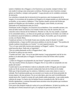 santero o babalawo da a Elegguá y a los Guerreros a un creyente, siempre le dicen, “por
este medio le entrego estas armas para su defensa. Permita que estos Guerreros siempre
peleen sus batallas y siempre serán ganadas”. Luego procede con la verdadera ceremonia
de iniciación.
Las iyalochas a menudo dan la iniciación de los guerreros, pero la preparación de la
imagen y la investidura de los poderes de Elegguá en la imagen pueden ser sólo hechas por
un hombre, ya sea santero o babalawo. Y hay muchos rituales secretos del Orisha que
pueden ser dirigidos por sólo hombres, ya que Elegguá, como Orúnla, no está muy
interesado en la interrelación entre los sexos.
Finalmente recibí a Elegguá y los Guerreros de un babalawo. Este venerable anciano, con
fama de haber traído la Santería a los Estados Unidos hace más de cuarenta años, era
conocido como el decano de los babalawos. Durante su vida, fue muy amado y respetado
en la comunidad santera, y su fama era tan grande que siempre era invitado a ser orador en
la conferencia anual de babalawos celebrada en Nigeria. Su nombre, que él me permitió
revelar, era Pancho Mora.
Cuando por primera vez fui donde él para una consulta, arrojó el okuelé, lo estudió
cuidadosamente, y luego escribió unas pocas palabras en una tira de papel. “Tres piedras de
tamaño mediano encontradas en el monte”. Lo miré inquisitivamente.
“Eso es lo que usted debe traerme para preparar su Elegguá”, explicó. “Eso es todo lo que
usted necesita ahora. Nada más es importante”.
“Pero no estaba planeando recibir a Elegguá ahora”, dije.
El inclinó la cabeza con una sonrisa.
“Cuando esté lista”, dijo, “eso es lo que debe traerme. Luego preguntaré cual de las tres
piedras es la adecuada para su Elegguá. Construiré la base del Orisha sobre la piedra
escogida”.
“¿Todos los Elegguás son preparados de esta forma?” pregunté curiosamente.
“No, hay muchas formas de preparar a Elegguá. Pero el suyo debe ser preparado con una
piedra del monte”.
Cuando dejé la casa del babalawo todavía no planeaba recibir a Elegguá, pero de algún
modo ese fin de semana me encontré conduciendo fuera de los límites de la ciudad.
Sabía que el tipo de piedra que los santeros y babalawos usan como otanes es suave y
redonda. Pero la primera piedra que me encontré en el monte era de forma piramidal, de
textura áspera y de tono grisáceo. No era un otán típico, pero me sentí irresistiblemente
atraída hacia ella. Cuando la extraje del suelo donde estaba empotrada, vi que estaba medio
cubierta de musgo. Un fuerte olor de hierbas frescas rezumaba de ella. Me la eché al
bolsillo rápidamente y continué buscando hasta encontrar otras dos piedras que resultaron
ser como los otanes clásicos.
Unos pocos días después estaba de vuelta en la casa del babalawo. Al darle las piedras, me
disculpé por la forma inusual de la gris y le expliqué mi gran atracción por ella.

 