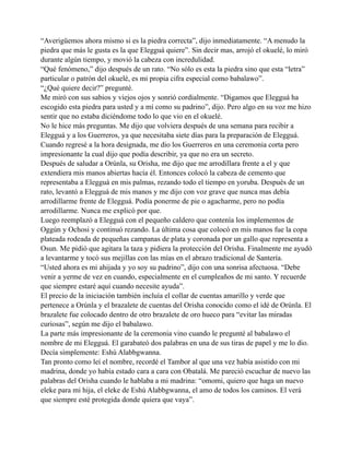 “Averigüemos ahora mismo si es la piedra correcta”, dijo inmediatamente. “A menudo la
piedra que más le gusta es la que Elegguá quiere”. Sin decir mas, arrojó el okuelé, lo miró
durante algún tiempo, y movió la cabeza con incredulidad.
“Qué fenómeno,” dijo después de un rato. “No sólo es esta la piedra sino que esta “letra”
particular o patrón del okuelé, es mi propia cifra especial como babalawo”.
“¿Qué quiere decir?” pregunté.
Me miró con sus sabios y viejos ojos y sonrió cordialmente. “Digamos que Elegguá ha
escogido esta piedra para usted y a mí como su padrino”, dijo. Pero algo en su voz me hizo
sentir que no estaba diciéndome todo lo que vio en el okuelé.
No le hice más preguntas. Me dijo que volviera después de una semana para recibir a
Elegguá y a los Guerreros, ya que necesitaba siete días para la preparación de Elegguá.
Cuando regresé a la hora designada, me dio los Guerreros en una ceremonia corta pero
impresionante la cual dijo que podía describir, ya que no era un secreto.
Después de saludar a Orúnla, su Orisha, me dijo que me arrodillara frente a el y que
extendiera mis manos abiertas hacía él. Entonces colocó la cabeza de cemento que
representaba a Elegguá en mis palmas, rezando todo el tiempo en yoruba. Después de un
rato, levantó a Elegguá de mis manos y me dijo con voz grave que nunca mas debía
arrodillarme frente de Elegguá. Podía ponerme de pie o agacharme, pero no podía
arrodillarme. Nunca me explicó por que.
Luego reemplazó a Elegguá con el pequeño caldero que contenía los implementos de
Oggún y Ochosi y continuó rezando. La última cosa que colocó en mis manos fue la copa
plateada rodeada de pequeñas campanas de plata y coronada por un gallo que representa a
Osun. Me pidió que agitara la taza y pidiera la protección del Orisha. Finalmente me ayudó
a levantarme y tocó sus mejillas con las mías en el abrazo tradicional de Santería.
“Usted ahora es mi ahijada y yo soy su padrino”, dijo con una sonrisa afectuosa. “Debe
venir a yerme de vez en cuando, especialmente en el cumpleaños de mi santo. Y recuerde
que siempre estaré aquí cuando necesite ayuda”.
El precio de la iniciación también incluía el collar de cuentas amarillo y verde que
pertenece a Orúnla y el brazalete de cuentas del Orisha conocido como el idé de Orúnla. El
brazalete fue colocado dentro de otro brazalete de oro hueco para “evitar las miradas
curiosas”, según me dijo el babalawo.
La parte más impresionante de la ceremonia vino cuando le pregunté al babalawo el
nombre de mi Elegguá. El garabateó dos palabras en una de sus tiras de papel y me lo dio.
Decía simplemente: Eshú Alabbgwanna.
Tan pronto como leí el nombre, recordé el Tambor al que una vez había asistido con mi
madrina, donde yo había estado cara a cara con Obatalá. Me pareció escuchar de nuevo las
palabras del Orisha cuando le hablaba a mi madrina: “omomi, quiero que haga un nuevo
eleke para mi hija, el eleke de Eshú Alabbgwanna, el amo de todos los caminos. El verá
que siempre esté protegida donde quiera que vaya”.

 