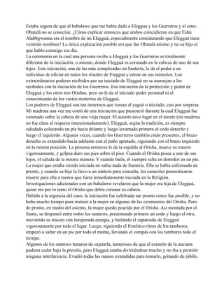 Estaba segura de que el babalawo que me había dado a Eleggua y los Guerreros y el omoObatalá no se conocían. ¿Cómo explicar entonces que ambos coincidieran en que Eshú
Alabbgwanna era el nombre de mi Elegguá, especialmente considerando que Elegguá tiene
veintiún nombres? La única explicación posible era que fue Obatalá mismo y no su hijo el
que hablo conmigo ese día.
La ceremonia en la cual una persona recibe a Elegguá y los Guerreros es totalmente
diferente de la iniciación, o asiento, donde Elegguá es coronado en la cabeza de uno de sus
hijos. Esta iniciación, una de las más complicadas en Santería, le da el poder a un
individuo de oficiar en todos los rituales de Elegguá y entrar en sus misterios. Los
extraordinarios poderes recibidos por un iniciado de Elegguá no se asemejan a los
recibidos con la iniciación de los Guerreros. Esa iniciación da la protección y poder de
Elegguá y los otros tres Orishas, pero no le da al iniciado poder personal ni el
conocimiento de los vastos misterios de Elegguá.
Los poderes de Elegguá son tan inmensos que toman al yaguó o iniciado, casi por sorpresa.
Mi madrina una vez me contó de una iniciación que presenció durante la cual Elegguá fue
coronado sobre la cabeza de una vieja mujer. El asiento tuvo lugar en el monte (mi madrina
no fue clara al respecto intencionadamente). Elegguá, según la tradición, es siempre
saludado colocando un pie hacia delante y luego levantado primero el codo derecho y
luego el izquierdo. Algunas veces, cuando los Guerreros también están presentes, el brazo
derecho es extendido hacia adelante con el puño apretado, siguiendo con el brazo izquierdo
en la misma posición. La persona entonces le da la espalda al Orisha, mueve su trasero
vigorosamente, y golpea duro sus pies sobre el piso. Cuando el Orisha posee a uno de sus
hijos, él saluda de la misma manera. Y cuando baila, él siempre salta en derredor en un pie.
La mujer que estaba siendo iniciada no sabía nada de Santería. Ella se había enfermado de
pronto, y cuando su hijo la llevo a un santero para consulta, los caracoles pronosticaron
muerte para ella a menos que fuera inmediatamente iniciada en la Religión.
Investigaciones adicionales con un babalawo revelaron que la mujer era hija de Elegguá,
quien era por lo tanto el Orisha que debía coronar su cabeza.
Debido a la urgencia del caso, la iniciación fue celebrada tan pronto como fue posible, y no
hubo mucho tiempo para instruir a la mujer en algunas de las ceremonias del Orisha. Pero
de pronto, en medio del asiento, la mujer quedó poseída por el Orisha. Así montada por el
Santo, se despaseó entre todos los santeros, presentando primero un codo y luego el otro,
moviendo su trasero con inesperada energía, y bailando el zapateado de Elegguá
vigorosamente por todo el lugar. Luego, siguiendo el frenético ritmo de los tambores,
empezó a saltar en un pie por todo el monte, llevando el compás con los tambores todo el
tiempo.
Algunos de los santeros trataron de sujetarla, temerosos de que el corazón de la anciana
pudiera ceder bajo la presión, pero Elegguá estaba divirtiéndose mucho y no iba a permitir
ninguna interferencia. Evadió todas las manos extendidas para tomarlo, gritando de júbilo,

 
