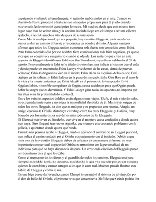 zapateando y saltando alternadamente, y agitando ambos puños en el aire. Cuando se
aburrió del baile, procedió a hartarse con alimentos preparados para él y sólo cuando
estuvo satisfecho permitió que alguien lo tocara. Mi madrina decía que este asiento tuvo
lugar hace mas de veinte años, y la anciana iniciada llego con el tiempo a ser una célebre
iyalocha, viviendo muchos años después de su iniciación.
Como María me dijo cuando yo era pequeña, hay veintiún Elegguás, cada uno de los
cuales andan un camino diferente y responde a un nombre distinto. Algunos santeros
afirman que todos los Elegguás unidos como una sola fuerza son conocidos como Eshú.
Pero Eshú conocido sólo por ese nombre tiene connotaciones más bien negativas, ya que se
dice que es vengativo y sanguinario cuando se ofende. Los santeros que creen en este
aspecto de Elegguá identifican a Eshú con San Bartolomé, cuyo día es celebrado el 24 de
agosto. Pero usualmente a Eshú se le añade otro nombre para indicar el camino que el anda
y dónde puede ser encontrado. Eshú Laroye vive dentro de las casas, detrás de puertas
cerradas; Eshú Alabbgwanna vive en el monte; Eshú Bi en las esquinas de las calles; Eshú
Agüere en las colinas; y Eshú Kaloya en la plaza de mercado. Eshu Oku Boro es el amo de
la vida y la muerte, mientras que Eshú Alayiki es el patrono de lo inesperado. Eshú
Oggüanilebbe, el temible compañero de Oggún, causa accidentes para que Oggún pueda
beber la sangre que es derramada. Y Eshú Latieye gana todas las apuestas, no importa que
tan altas sean las probabilidades contra él.
Entre los veintiún aspectos del dios están algunos muy viejos. Elufe, el más viejo de todos,
es extremadamente serio y no tolera la inmoralidad alrededor de él. Marimayé, origen de
todos los otros Elegguás, se dice que es maligno y es preparado con ratones. Añagüi, un
amigo cercano de Orúnla, distribuye el trabajo entre los otros Elegguás; y Alaleilú, muy
honrado por los santeros, es uno de los más poderosos de los Elegguás.
El Elegguá más joven es Barakeño, que vive en el monte y causa confusión a donde quiera
que vaya. Otro Elegguá travieso es Aganika, que siempre está causando problemas con la
policía, a quien trae donde quiera que ronda.
Cuando una persona recibe a Elegguá, también aprende el nombre de su Elegguá personal,
que indica el camino andado por el Orisha conjuntamente con el iniciado. Debido a que
cada uno de los veintiún Elegguás deben de cuidarse de una manera diferente, es muy
importante conocer cual aspecto del Orisha es armonioso con la personalidad de un
individuo para que no haya disonancia después. Un error en la elección de Elegguás puede
ser desastroso para el que lo recibe.
Como el mensajero de los dioses y el guardián de todos los caminos, Elegguá está para
siempre escondido detrás de la puerta, escuchando lo que va a suceder para poder ayudar a
quienes le caen bien y causar estragos a los que le caen mal. Muchos patakís ilustran este
hábito de Elegguá y como lo usa.
En una bien conocida leyenda, cuando Changó intercambió el sistema de adivinación por
el don de baile del Orúnla, él primero tuvo que convencer a Olofi de que Orúnla podría leer

 
