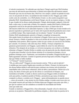 el oráculo exactamente. No sabiendo que más hacer, Changó sugirió que Olofi diseñara
una tarea de adivinación para determinar si Orúnla tenía algún don adivinatorio natural.
Pensando que esta era una buena idea, Olofi fue a los campos y plantó un puñado de maíz
seco en una parcela de tierra y un puñado de maíz tostado en otra. Elegguá, que estaba
oculto como de costumbre, vio a Olofi plantar el maíz y se dio cuenta enseguida lo que
planeaba Olofi. Inmediatamente corrió hacía Changó, uno de sus mejores amigos, y le dijo
lo que el padre de los dioses estaba planeando. Changó, determinado a adquirir el don del
baile a toda costa, le contó todo a Orúnla. Por supuesto, cuando Olofí llamó a Orúnla para
preguntarle cual de las dos parcelas producirían maíz nuevo, el futuro dios de la
adivinación estaba listo con la adecuada respuesta. Le dijo a Olofi que el maíz tostado en la
parcela izquierda no germinaría; por lo tanto sólo la parcela derecha produciría nuevo maíz
a su debido tiempo. Muy impresionado con los talentos “innatos” de adivinación de
Orúnla, Olofi inmediatamente autorizó a Changó a completar la transacción.
Otro pataki ilustra los peligros de no alimentar a Elegguá. Parece que en un tiempo las
diosas Yemayá y Oshún se ganaban la vida con la lectura de los caracoles. Elegguá, a quien
empleaban como portero, abría la puerta a todos los que venían a la casa de las dos Orishas
por consulta. Al comienzo, todo salió muy bien. Oshún y Yemayá compartían sus
ganancias generosamente con Elegguá, a quien daban de comer los más deliciosos
alimentos. Pero después de un tiempo, se volvieron mezquinas con su dinero y olvidaban
alimentar a Elegguá. El pobre Orisha se sentaba cerca de puerta día tras día, dejando entrar
a la gente para consultar a las dos diosas mientras él se consumía en harapos, con un
gruñente estómago vacío. Finalmente, casi muriéndose de hambre, Elegguá decidió que ya
había aguantado suficiente. Cuando la siguiente persona llegó para consultar, Elegguá le
dijo que Oshún se había mudado.
“¿Y Yemayá?” insistió la persona.
“Oh ¿no sabía usted?” Elegguá con una inocente sonrisa. “Ella se unió al ejército”.
A medida que nueva gente llegaba para consulta con Oshún y Yemayá, les decía que las
dos diosas habían dejado la adivinación para continuar una extensa serie de prácticas
improbables tales como buceo submarino, baile de tabla y paracaidismo. Dentro de su ile
(casa), fue ahora el turno para que las dos diosas se consumieran en harapos, casi
muriéndose de hambre. Cuando se dieron cuenta de que Elegguá estaba enviándolas al
asilo para pobres, le pidieron perdón al Orisha y prometieron que nunca olvidarían
compartir su dinero y comida con él. Elegguá —quien afortunadamente no guarda rencor
— estuvo de acuerdo, y muy pronto los tres Orishas estaban viviendo como reyes otra vez.
Este patakí muestra por qué todos los Orishas dejan que Elegguá coma antes que ellos, y
por qué los santeros son tan cuidadosos en atender las necesidades del Orisha
antes que nadie más.
Cuando se mantiene a Elegguá feliz y bien alimentado, él puede volver la vida de una
persona en un paraíso. Mantendrá los problemas alejados, y abrirá todas las puertas de la

 