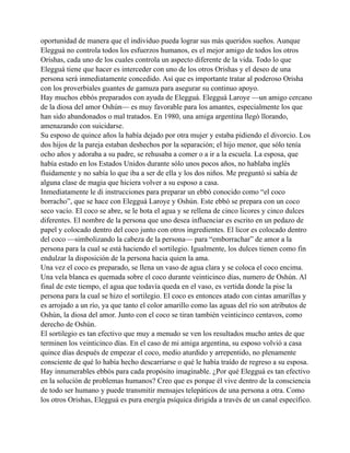 oportunidad de manera que el individuo pueda lograr sus más queridos sueños. Aunque
Elegguá no controla todos los esfuerzos humanos, es el mejor amigo de todos los otros
Orishas, cada uno de los cuales controla un aspecto diferente de la vida. Todo lo que
Elegguá tiene que hacer es interceder con uno de los otros Orishas y el deseo de una
persona será inmediatamente concedido. Así que es importante tratar al poderoso Orisha
con los proverbiales guantes de gamuza para asegurar su continuo apoyo.
Hay muchos ebbós preparados con ayuda de Elegguá. Elegguá Laroye —un amigo cercano
de la diosa del amor Oshún— es muy favorable para los amantes, especialmente los que
han sido abandonados o mal tratados. En 1980, una amiga argentina llegó llorando,
amenazando con suicidarse.
Su esposo de quince años la había dejado por otra mujer y estaba pidiendo el divorcio. Los
dos hijos de la pareja estaban deshechos por la separación; el hijo menor, que sólo tenía
ocho años y adoraba a su padre, se rehusaba a comer o a ir a la escuela. La esposa, que
había estado en los Estados Unidos durante sólo unos pocos años, no hablaba inglés
fluidamente y no sabía lo que iba a ser de ella y los dos niños. Me preguntó si sabía de
alguna clase de magia que hiciera volver a su esposo a casa.
Inmediatamente le di instrucciones para preparar un ebbó conocido como “el coco
borracho”, que se hace con Elegguá Laroye y Oshún. Este ebbó se prepara con un coco
seco vacío. El coco se abre, se le bota el agua y se rellena de cinco licores y cinco dulces
diferentes. El nombre de la persona que uno desea influenciar es escrito en un pedazo de
papel y colocado dentro del coco junto con otros ingredientes. El licor es colocado dentro
del coco —simbolizando la cabeza de la persona— para “emborrachar” de amor a la
persona para la cual se está haciendo el sortilegio. Igualmente, los dulces tienen como fin
endulzar la disposición de la persona hacia quien la ama.
Una vez el coco es preparado, se llena un vaso de agua clara y se coloca el coco encima.
Una vela blanca es quemada sobre el coco durante veinticinco días, numero de Oshún. Al
final de este tiempo, el agua que todavía queda en el vaso, es vertida donde la pise la
persona para la cual se hizo el sortilegio. El coco es entonces atado con cintas amarillas y
es arrojado a un río, ya que tanto el color amarillo como las aguas del río son atributos de
Oshún, la diosa del amor. Junto con el coco se tiran también veinticinco centavos, como
derecho de Oshún.
El sortilegio es tan efectivo que muy a menudo se ven los resultados mucho antes de que
terminen los veinticinco días. En el caso de mi amiga argentina, su esposo volvió a casa
quince días después de empezar el coco, medio aturdido y arrepentido, no plenamente
consciente de qué lo había hecho descarriarse o qué le había traído de regreso a su esposa.
Hay innumerables ebbós para cada propósito imaginable. ¿Por qué Elegguá es tan efectivo
en la solución de problemas humanos? Creo que es porque él vive dentro de la consciencia
de todo ser humano y puede transmitir mensajes telepáticos de una persona a otra. Como
los otros Orishas, Elegguá es pura energía psíquica dirigida a través de un canal específico.

 