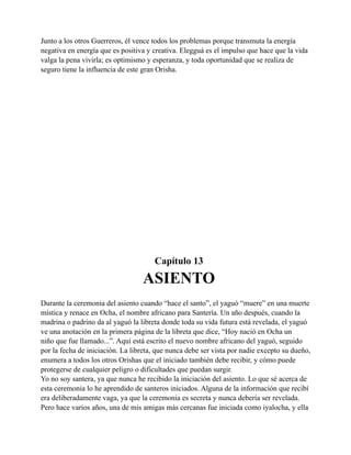 Junto a los otros Guerreros, él vence todos los problemas porque transmuta la energía
negativa en energía que es positiva y creativa. Elegguá es el impulso que hace que la vida
valga la pena vivirla; es optimismo y esperanza, y toda oportunidad que se realiza de
seguro tiene la influencia de este gran Orisha.

Capítulo 13

ASIENTO
Durante la ceremonia del asiento cuando “hace el santo”, el yaguó “muere” en una muerte
mística y renace en Ocha, el nombre africano para Santería. Un año después, cuando la
madrina o padrino da al yaguó la libreta donde toda su vida futura está revelada, el yaguó
ve una anotación en la primera página de la libreta que dice, “Hoy nació en Ocha un
niño que fue llamado...”. Aquí está escrito el nuevo nombre africano del yaguó, seguido
por la fecha de iniciación. La libreta, que nunca debe ser vista por nadie excepto su dueño,
enumera a todos los otros Orishas que el iniciado también debe recibir, y cómo puede
protegerse de cualquier peligro o dificultades que puedan surgir.
Yo no soy santera, ya que nunca he recibido la iniciación del asiento. Lo que sé acerca de
esta ceremonia lo he aprendido de santeros iniciados. Alguna de la información que recibí
era deliberadamente vaga, ya que la ceremonia es secreta y nunca debería ser revelada.
Pero hace varios años, una de mis amigas más cercanas fue iniciada como iyalocha, y ella

 