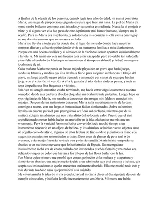 A finales de la década de los cuarenta, cuando tenía tres años de edad, mi mamá contrató a
María, una negra de proporciones gigantescas para que fuera mi nana. La piel de María era
como caoba brillante con tonos casi irisados, y su sonrisa era radiante. Nunca la vi enojada o
triste, y si alguna vez ella fue presa de este deprimente mal humor humano, siempre me lo
ocultó. Para mí María era muy bonita, y sólo tomaba mis comidas si ella comía conmigo y
no me dormía a menos que se sentara a mi lado.
María me llevaba a todas partes donde iba: al lugar de mercado donde hacía nuestras
compras diarias y al barrio pobre donde vivía su numerosa familia; a misa diariamente,
Porque era una devota católica; y al almacén de la vecindad donde apostaba ocasionalmente
a la lotería. Mi mamá no veía con buenos ojos estas escapadas pero yo estaba tan saludable
y tan feliz al cuidado de María que mi mamá con el tiempo se ablandó y la dejó encargarse
totalmente de mí.
Cada mañana María me ponía un fresco traje de playa con un gorro que hacía juego,
sandalias blancas y medias que ella lavaba a diario para asegurar su blancura. Debajo del
gorro, mi largo cabello negro estaba trenzado y amarrado con cintas de seda que hacían
juego con el color de mi vestido. A ella le gustaba el olor de las violetas parma, y toda mi
ropa despedía una fina fragancia a violetas.
Una vez mi arreglo matutino estaba terminado, me hacía entrar orgullosamente a nuestro
comedor, donde mis padres y abuelos elogiaban mi deslumbrante pulcritud. Luego, bajo los
ojos vigilantes de María, me sentaba a desayunar sin arrugar mis faldas o ensuciar mis
encajes. Después de un sustancioso desayuno María salía majestuosamente de la casa
conmigo a rastras, con sus largas e inmaculadas faldas almidonadas. Sobre su hombro
llevaba un enorme parasol para protegernos del fiero sol caribeño, mientras que de su
muñeca colgaba un abanico que nos traía alivio del sofocante calor. Puesto que el aire
acondicionado apenas había hecho su aparición en la isla, el abanico era más que un
ornamento. Pero la vanidad femenina había convertido hacía mucho tiempo a un
instrumento necesario en un objeto de belleza, y los abanicos se habían vuelto objetos tanto
de orgullo como de alivio, algunos de ellos hechos de fino sándalo y pintados a mano con
exquisitos paisajes por renombrados artistas. Otros eran de plumas de pavo real o de
avestruz, o de encaje floreado bordado con perlas de semilla. María había comprado su
abanico a un marinero mercante que lo había traído de España. Su envergadura
inusualmente ancha era de ébano, tallado con intrincados diseños florales y realzados con
delicados toques de color que hacían a los dibujos de las flores bailar con la luz.
Fue María quien primero me enseñó que con un golpecito de la muñeca y la apertura y
cierre de un abanico, una mujer puede decirle a un admirador que está enojada o celosa, que
acepta sus insinuaciones o que lo encuentra totalmente aburrido. Ella me enseñó todo esto y
más durante los doce años que permanecí a su cuidado.
Me entusiasmaba la idea de ir a la escuela, la cual iniciaría clases al día siguiente después de
cumplir cinco años, y hablaba de ello incesantemente con María. Mi mamá me había

 