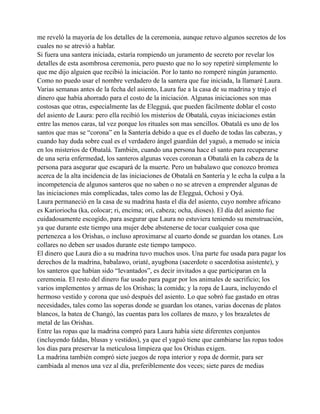 me reveló la mayoría de los detalles de la ceremonia, aunque retuvo algunos secretos de los
cuales no se atrevió a hablar.
Si fuera una santera iniciada, estaría rompiendo un juramento de secreto por revelar los
detalles de esta asombrosa ceremonia, pero puesto que no lo soy repetiré simplemente lo
que me dijo alguien que recibió la iniciación. Por lo tanto no romperé ningún juramento.
Como no puedo usar el nombre verdadero de la santera que fue iniciada, la llamaré Laura.
Varias semanas antes de la fecha del asiento, Laura fue a la casa de su madrina y trajo el
dinero que había ahorrado para el costo de la iniciación. Algunas iniciaciones son mas
costosas que otras, especialmente las de Elegguá, que pueden fácilmente doblar el costo
del asiento de Laura: pero ella recibió los misterios de Obatalá, cuyas iniciaciones están
entre las menos caras, tal vez porque los rituales son mas sencillos. Obatalá es uno de los
santos que mas se “corona” en la Santería debido a que es el dueño de todas las cabezas, y
cuando hay duda sobre cual es el verdadero ángel guardián del yaguó, a menudo se inicia
en los misterios de Obatalá. También, cuando una persona hace el santo para recuperarse
de una seria enfermedad, los santeros algunas veces coronan a Obatalá en la cabeza de la
persona para asegurar que escapará de la muerte. Pero un babalawo que conozco bromea
acerca de la alta incidencia de las iniciaciones de Obatalá en Santería y le echa la culpa a la
incompetencia de algunos santeros que no saben o no se atreven a emprender algunas de
las iniciaciones más complicadas, tales como las de Elegguá, Ochosi y Oyá.
Laura permaneció en la casa de su madrina hasta el día del asiento, cuyo nombre africano
es Karioriocha (ka, colocar; ri, encima; ori, cabeza; ocha, dioses). El día del asiento fue
cuidadosamente escogido, para asegurar que Laura no estuviera teniendo su menstruación,
ya que durante este tiempo una mujer debe abstenerse de tocar cualquier cosa que
pertenezca a los Orishas, o incluso aproximarse al cuarto donde se guardan los otanes. Los
collares no deben ser usados durante este tiempo tampoco.
El dinero que Laura dio a su madrina tuvo muchos usos. Una parte fue usada para pagar los
derechos de la madrina, babalawo, oriaté, ayugbona (sacerdote o sacerdotisa asistente), y
los santeros que habían sido “levantados”, es decir invitados a que participaran en la
ceremonia. El resto del dinero fue usado para pagar por los animales de sacrificio; los
varios implementos y armas de los Orishas; la comida; y la ropa de Laura, incluyendo el
hermoso vestido y corona que usó después del asiento. Lo que sobró fue gastado en otras
necesidades, tales como las soperas donde se guardan los otanes, varias docenas de platos
blancos, la batea de Changó, las cuentas para los collares de mazo, y los brazaletes de
metal de las Orishas.
Entre las ropas que la madrina compró para Laura había siete diferentes conjuntos
(incluyendo faldas, blusas y vestidos), ya que el yaguó tiene que cambiarse las ropas todos
los días para preservar la meticulosa limpieza que los Orishas exigen.
La madrina también compró siete juegos de ropa interior y ropa de dormir, para ser
cambiada al menos una vez al día, preferiblemente dos veces; siete pares de medias

 