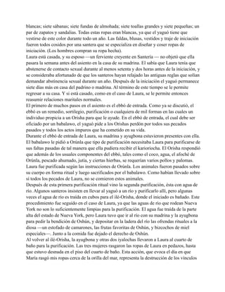 blancas; siete sábanas; siete fundas de almohada; siete toallas grandes y siete pequeñas; un
par de zapatos y sandalias. Todas estas ropas eran blancas, ya que el yaguó tiene que
vestirse de este color durante todo un año. Las faldas, blusas, vestidos y traje de iniciación
fueron todos cosidos por una santera que se especializa en diseñar y coser ropas de
iniciación. (Los hombres compran su ropa hecha).
Laura está casada, y su esposo —un ferviente creyente en Santería — no objetó que ella
pasara la semana antes del asiento en la casa de su madrina. El sabía que Laura tenía que
abstenerse de contacto sexual durante al menos setenta y dos horas antes de la iniciación, y
se consideraba afortunado de que los santeros hayan relajado las antiguas reglas que solían
demandar abstinencia sexual durante un año. Después de la iniciación el yaguó permanece
siete días más en casa del padrino o madrina. Al término de este tiempo se le permite
regresar a su casa. Y si está casado, como en el caso de Laura, se le permite entonces
reasumir relaciones maritales normales.
El primero de muchos pasos en el asiento es el ebbó de entrada. Como ya se discutió, el
ebbó es un remedio, sortilegio, purificación o cualquiera de mil formas en las cuales un
individuo propicia a un Orisha para que le ayude. En el ebbó de entrada, el cual debe ser
oficiado por un babalawo, el yaguó pide a los Orishas perdón por todos sus pecados
pasados y todos los actos impuros que ha cometido en su vida.
Durante el ebbó de entrada de Laura, su madrina y ayugbona estuvieron presentes con ella.
El babalawo le pidió a Orúnla que tipo de purificación necesitaba Laura para purificarse de
sus faltas pasadas de tal manera que ella pudiera recibir el karioriocha. El Orisha respondió
que además de los usuales componentes del ebbó, tales como el coco, agua, el afoché de
Orúnla, pescado ahumado, jutía, y ciertas hierbas, se requerían varios pollos y palomas.
Laura fue purificada según las instrucciones de Orúnla. Los animales fueron pasados sobre
su cuerpo en forma ritual y luego sacrificados por el babalawo. Como habían llevado sobre
sí todos los pecados de Laura, no se comieron estos animales.
Después de esta primera purificación ritual vino la segunda purificación, ésta con agua de
río. Algunos santeros insisten en llevar al yaguó a un río y purificarlo allí, pero algunas
veces el agua de río es traída en cubos para el ilé-Orisha, donde el iniciado es bañado. Este
procedimiento fue seguido en el caso de Laura, ya que las aguas de río que rodean Nueva
York no son lo suficientemente limpias para la purificación. El agua fue traída de la parte
alta del estado de Nueva York, pero Laura tuvo que ir al río con su madrina y la ayugbona
para pedir la bendición de Oshún, y depositar en la ladera del río las ofrendas rituales a la
diosa —un estofado de camarones, las frutas favoritas de Oshún, y bizcochos de miel
especiales—. Junto a la comida fue dejado el derecho de Oshún.
Al volver al ilé-Orisha, la ayugbona y otras dos iyalochas llevaron a Laura al cuarto de
baño para la purificación. Las tres mujeres rasgaron las ropas de Laura en pedazos, hasta
que estuvo desnuda en el piso del cuarto de baño. Esta acción, que evoca el día en que
María rasgó mis ropas cerca de la orilla del mar, representa la destrucción de los vínculos

 