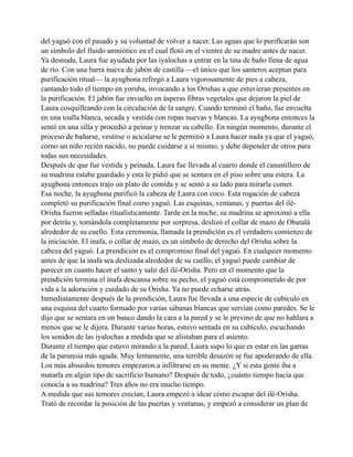 del yaguó con el pasado y su voluntad de volver a nacer. Las aguas que lo purificarán son
un símbolo del fluido amniótico en el cual flotó en el vientre de su madre antes de nacer.
Ya desnuda, Laura fue ayudada por las iyalochas a entrar en la tina de baño llena de agua
de río. Con una barra nueva de jabón de castilla —el único que los santeros aceptan para
purificación ritual— la ayugbona refregó a Laura vigorosamente de pies a cabeza,
cantando todo el tiempo en yoruba, invocando a los Orishas a que estuvieran presentes en
la purificación. El jabón fue envuelto en ásperas fibras vegetales que dejaron la piel de
Laura cosquilleando con la circulación de la sangre. Cuando terminó el baño, fue envuelta
en una toalla blanca, secada y vestida con ropas nuevas y blancas. La ayugbona entonces la
sentó en una silla y procedió a peinar y trenzar su cabello. En ningún momento, durante el
proceso de bañarse, vestirse o acicalarse se le permitió a Laura hacer nada ya que el yaguó,
corno un niño recién nacido, no puede cuidarse a si mismo, y debe depender de otros para
todas sus necesidades.
Después de que fue vestida y peinada, Laura fue llevada al cuarto donde el canastillero de
su madrina estaba guardado y esta le pidió que se sentara en el piso sobre una estera. La
ayugbona entonces trajo un plato de comida y se sentó a su lado para mirarla comer.
Esa noche, la ayugbona purificó la cabeza de Laura con coco. Esta rogación de cabeza
completó su purificación final como yaguó. Las esquinas, ventanas, y puertas del iléOrisha fueron selladas ritualísticamente. Tarde en la noche, su madrina se aproximó a ella
por detrás y, tomándola completamente por sorpresa, deslizó el collar de mazo de Obatalá
alrededor de su cuello. Esta ceremonia, llamada la prendición es el verdadero comienzo de
la iniciación. El inafa, o collar de mazo, es un símbolo de derecho del Orisha sobre la
cabeza del yaguó. La prendición es el compromiso final del yaguó. En cualquier momento
antes de que la inafa sea deslizada alrededor de su cuello, el yaguó puede cambiar de
parecer en cuanto hacer el santo y salir del ilé-Orisha. Pero en el momento que la
prendición termina el inafa descansa sobre su pecho, el yaguó está comprometido de por
vida a la adoración y cuidado de su Orisha. Ya no puede echarse atrás.
Inmediatamente después de la prendición, Laura fue llevada a una especie de cubículo en
una esquina del cuarto formado por varias sábanas blancas que servían como paredes. Se le
dijo que se sentara en un banco dando la cara a la pared y se le previno de que no hablara a
menos que se le dijera. Durante varias horas, estuvo sentada en su cubículo, escuchando
los sonidos de las iyalochas a medida que se alistaban para el asiento.
Durante el tiempo que estuvo mirando a la pared, Laura supo lo que es estar en las garras
de la paranoia más aguda. Muy lentamente, una terrible desazón se fue apoderando de ella.
Los más absurdos temores empezaron a infiltrarse en su mente. ¿Y si esta gente iba a
matarla en algún tipo de sacrificio humano? Después de todo, ¿cuánto tiempo hacía que
conocía a su madrina? Tres años no era mucho tiempo.
A medida que sus temores crecían, Laura empezó a idear cómo escapar del ilé-Orisha.
Trató de recordar la posición de las puertas y ventanas, y empezó a considerar un plan de

 