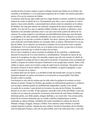 era hija de Oyá, la nueva santera a quien se dirigió insistió que Oshún era su Orisha. Sin
consultar a un babalawo o a un oriaté para asegurarse de la verdad, esta santera procedió a
iniciar a Eva en los misterios de Oshún.
La primera señal de que algo estaba mal tuvo lugar durante el asiento, cuando las iyalochas
trataron de cortar el cabello de Eva. Normalmente muy fino y suave, de pronto se volvió
áspero y tieso como alambre, y proyectado hacia afuera como las serpientes en la cabeza
de Medusa. Por más que trataron las iyalochas, ninguna de las tijeras rituales cortaba el
cabello. Los ojos de Eva, que se suponía estaban cerrados, de pronto se abrieron y miró
fijamente a las aterradas iyalochas como si sus ojos estuvieran a punto de salirse de sus
cuencas. Su cuerpo empezó a convulsionar incontrolablemente hasta que cayó del apotí.
La ayugbona y las otras iyalochas, temblando casi tanto como Eva, le dijeron a su nueva
madrina que no se atrevían a cortarle el cabello. Era obvio, dijeron, que se había hecho un
error al decidir cual Orisha debería ser coronado sobre su cabeza. Obviamente Eva no era
hija de Oshún. En su opinión, era temerario continuar con la iniciación como se planeó
inicialmente. Si Eva era hija de Oyá, no se le podía cortar el pelo, ya que esta es la única
Orisha que no permite que se afeite la cabeza de sus hijos.
Pero la nueva madrina no quiso escuchar las palabras de las iyalochas, y rápidamente
descartó la reacción de Eva como histérica y melodramática. Tomando las tijeras de las
manos de la ayugbona, les dijo a las aterradas mujeres que ella sola cortaría el cabello de
Eva y aceptaría el castigo de Oyá si salía mal la iniciación. Firmemente tomó un puñado de
cabello y después de muchos forcejeos, finalmente se las arregló para cortarlo. Junto a ella
estaba su esposo, quien era el oriaté a cargo de supervisar la ceremonia. Tan pronto como
las tijeras cortaron el reacio cabello, el oriaté se tambaleó, se agarró la garganta, y cayó
muerto a los pies de su esposa.
La santera dejó caer las tijeras y se arrodilló al lado del marido para ver que le sucedía.
Segundos después sus gritos convirtieron a la iniciación en una pesadilla. Oyá había
llevado a cabo su castigo.
Esta historia es sólo una de muchas que he oído sobre los peligros de cometer un error
durante el asiento. Porque los Orishas, que pueden ser infinitamente generosos y cariñosos
con sus hijos, también pueden ser terriblemente implacables cuando se les ofende.
La noche de su asiento, Laura durmió en la estera a los pies de los Orishas. Su madrina
durmió en un catre a su lado. Al día siguiente, conocido como el Día del Medio, Laura fue
vestida con sus ropas de coronación, un hermoso traje hecho de satín blanco bordado con
diminutas perlas, con falda amplia, mangas mullidas, y un escote alto. Una corona ancha,
hecha de los mismos materiales que su vestido, rodeaba completamente su frente,
cubriendo su cabeza afeitada. Alrededor del cuello ostentaba los collares de mazo de
Obatalá, Changó, Elegguá, Yemayá y Oshún. Estos últimos cuatro Orishas se reciben
siempre durante el asiento. Además de esos collares, llevaba los brazaletes de los Orishas:
siete de plata para Yemayá, cinco de oro para Oshún, nueve de cobre para Oyá, y uno sólo

 