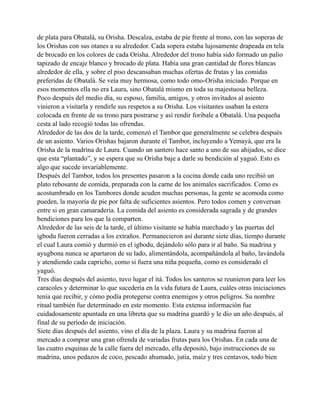 de plata para Obatalá, su Orisha. Descalza, estaba de pie frente al trono, con las soperas de
los Orishas con sus otanes a su alrededor. Cada sopera estaba lujosamente drapeada en tela
de brocado en los colores de cada Orisha. Alrededor del trono había sido formado un palio
tapizado de encaje blanco y brocado de plata. Había una gran cantidad de flores blancas
alrededor de ella, y sobre el piso descansaban muchas ofertas de frutas y las comidas
preferidas de Obatalá. Se veía muy hermosa, como todo omo-Orisha iniciado. Porque en
esos momentos ella no era Laura, sino Obatalá mismo en toda su majestuosa belleza.
Poco después del medio día, su esposo, familia, amigos, y otros invitados al asiento
vinieron a visitarla y rendirle sus respetos a su Orisha. Los visitantes usaban la estera
colocada en frente de su trono para postrarse y así rendir foribale a Obatalá. Una pequeña
cesta al lado recogió todas las ofrendas.
Alrededor de las dos de la tarde, comenzó el Tambor que generalmente se celebra después
de un asiento. Varios Orishas bajaron durante el Tambor, incluyendo a Yemayá, que era la
Orisha de la madrina de Laura. Cuando un santero hace santo a uno de sus ahijados, se dice
que esta “plantado”, y se espera que su Orisha baje a darle su bendición al yaguó. Esto es
algo que sucede invariablemente.
Después del Tambor, todos los presentes pasaron a la cocina donde cada uno recibió un
plato rebosante de comida, preparada con la carne de los animales sacrificados. Como es
acostumbrado en los Tambores donde acuden muchas personas, la gente se acomoda como
pueden, la mayoría de pie por falta de suficientes asientos. Pero todos comen y conversan
entre si en gran camaradería. La comida del asiento es considerada sagrada y de grandes
bendiciones para los que la comparten.
Alrededor de las seis de la tarde, el último visitante se había marchado y las puertas del
igbodu fueron cerradas a los extraños. Permanecieron así durante siete días, tiempo durante
el cual Laura comió y durmió en el igbodu, dejándolo sólo para ir al baño. Su madrina y
ayugbona nunca se apartaron de su lado, alimentándola, acompañándola al baño, lavándola
y atendiendo cada capricho, como si fuera una niña pequeña, como es considerado el
yaguó.
Tres días después del asiento, tuvo lugar el itá. Todos los santeros se reunieron para leer los
caracoles y determinar lo que sucedería en la vida futura de Laura, cuáles otras iniciaciones
tenía que recibir, y cómo podía protegerse contra enemigos y otros peligros. Su nombre
ritual también fue determinado en este momento. Esta extensa información fue
cuidadosamente apuntada en una libreta que su madrina guardó y le dio un año después, al
final de su período de iniciación.
Siete días después del asiento, vino el día de la plaza. Laura y su madrina fueron al
mercado a comprar una gran ofrenda de variadas frutas para los Orishas. En cada una de
las cuatro esquinas de la calle fuera del mercado, ella depositó, bajo instrucciones de su
madrina, unos pedazos de coco, pescado ahumado, jutía, maíz y tres centavos, todo bien

 