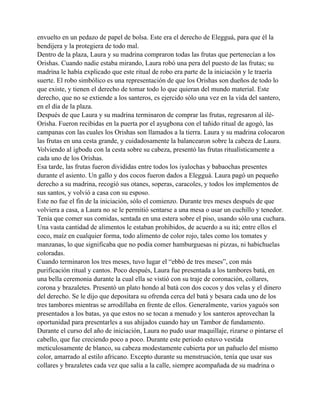envuelto en un pedazo de papel de bolsa. Este era el derecho de Elegguá, para que él la
bendijera y la protegiera de todo mal.
Dentro de la plaza, Laura y su madrina compraron todas las frutas que pertenecían a los
Orishas. Cuando nadie estaba mirando, Laura robó una pera del puesto de las frutas; su
madrina le había explicado que este ritual de robo era parte de la iniciación y le traería
suerte. El robo simbólico es una representación de que los Orishas son dueños de todo lo
que existe, y tienen el derecho de tomar todo lo que quieran del mundo material. Este
derecho, que no se extiende a los santeros, es ejercido sólo una vez en la vida del santero,
en el día de la plaza.
Después de que Laura y su madrina terminaron de comprar las frutas, regresaron al iléOrisha. Fueron recibidas en la puerta por el ayugbona con el tañido ritual de agogó, las
campanas con las cuales los Orishas son llamados a la tierra. Laura y su madrina colocaron
las frutas en una cesta grande, y cuidadosamente la balancearon sobre la cabeza de Laura.
Volviendo al igbodu con la cesta sobre su cabeza, presentó las frutas ritualísticamente a
cada uno de los Orishas.
Esa tarde, las frutas fueron divididas entre todos los iyalochas y babaochas presentes
durante el asiento. Un gallo y dos cocos fueron dados a Elegguá. Laura pagó un pequeño
derecho a su madrina, recogió sus otanes, soperas, caracoles, y todos los implementos de
sus santos, y volvió a casa con su esposo.
Este no fue el fin de la iniciación, sólo el comienzo. Durante tres meses después de que
volviera a casa, a Laura no se le permitió sentarse a una mesa o usar un cuchillo y tenedor.
Tenía que comer sus comidas, sentada en una estera sobre el piso, usando sólo una cuchara.
Una vasta cantidad de alimentos le estaban prohibidos, de acuerdo a su itá; entre ellos el
coco, maíz en cualquier forma, todo alimento de color rojo, tales como los tomates y
manzanas, lo que significaba que no podía comer hamburguesas ni pizzas, ni habichuelas
coloradas.
Cuando terminaron los tres meses, tuvo lugar el “ebbó de tres meses”, con más
purificación ritual y cantos. Poco después, Laura fue presentada a los tambores batá, en
una bella ceremonia durante la cual ella se vistió con su traje de coronación, collares,
corona y brazaletes. Presentó un plato hondo al batá con dos cocos y dos velas y el dinero
del derecho. Se le dijo que depositara su ofrenda cerca del batá y besara cada uno de los
tres tambores mientras se arrodillaba en frente de ellos. Generalmente, varios yaguós son
presentados a los batas, ya que estos no se tocan a menudo y los santeros aprovechan la
oportunidad para presentarles a sus ahijados cuando hay un Tambor de fundamento.
Durante el curso del año de iniciación, Laura no pudo usar maquillaje, rizarse o pintarse el
cabello, que fue creciendo poco a poco. Durante este periodo estuvo vestida
meticulosamente de blanco, su cabeza modestamente cubierta por un pañuelo del mismo
color, amarrado al estilo africano. Excepto durante su menstruación, tenía que usar sus
collares y brazaletes cada vez que salía a la calle, siempre acompañada de su madrina o

 