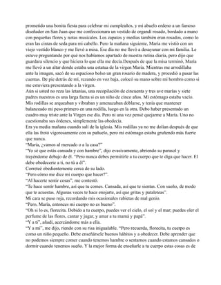 prometido una bonita fiesta para celebrar mi cumpleaños, y mi abuelo ordeno a un famoso
diseñador en San Juan que me confeccionara un vestido de organdí rosado, bordado a mano
con pequeñas flores y notas musicales. Los zapatos y medias también eran rosados, como lo
eran las cintas de seda para mi cabello. Pero la mañana siguiente, María me vistió con un
viejo vestido blanco y me llevó a misa. Ese día no me llevó a desayunar con mi familia. Le
estuve preguntando por qué nos habíamos apartado de nuestra rutina diaria, pero dijo que
guardara silencio y que hiciera lo que ella me decía.Después de que la misa terminó, María
me llevó a un altar donde estaba una estatua de la virgen María. Mientras me arrodillaba
ante la imagen, sacó de su espacioso bolso un gran rosario de madera, y procedió a pasar las
cuentas. De pie detrás de mí, rezando en voz baja, colocó su mano sobre mi hombro como si
me estuviera presentando a la virgen.
Aún si usted no reza las letanías, una recopilación de cincuenta y tres ave marías y siete
padres nuestros es una larga faena si es un niño de cinco años. Mi estómago estaba vacío.
Mis rodillas se arqueaban y vibraban y amenazaban doblarse, y tenía que mantener
balanceado mi peso primero en una rodilla, luego en la otra. Debo haber presentado un
cuadro muy triste ante la Virgen ese día. Pero ni una vez pensé quejarme a María. Uno no
cuestionaba sus órdenes, simplemente las obedecía.
Era ya media mañana cuando salí de la iglesia. Mis rodillas ya no me dolían después de que
ella las frotó vigorosamente con su pañuelo, pero mi estómago estaba gruñendo más fuerte
que nunca.
“María, ¿vamos al mercado o a la casa?”
“Yo sé que estás cansada y con hambre”, dijo evasivamente, abriendo su parasol y
trayéndome debajo de él. “Pero nunca debes permitirle a tu cuerpo que te diga que hacer. El
debe obedecerte a ti, no tú a él”.
Correteé obedientemente cerca de su lado.
“Pero cómo me dice mi cuerpo que hacer?”.
“Al hacerte sentir cosas”, me contestó.
“Te hace sentir hambre, así que tu comes. Cansada, así que te sientas. Con sueño, de modo
que te acuestas. Algunas veces te hace enojarte, así que gritas y pataleteas”.
Mi cara se puso roja, recordando mis ocasionales rabietas de mal genio.
“Pero, María, entonces mi cuerpo no es bueno”.
“Oh si lo es, florecita. Debido a tu cuerpo, puedes ver el cielo, el sol y el mar; puedes oler el
perfume de las flores, cantar y jugar, y amar a tu mamá y papá”.
“Y a ti”, añadí, acercándome más a ella.
“Y a mí”, me dijo, riendo con su risa inigualable. “Pero recuerda, florecita, tu cuerpo es
como un niño pequeño. Debe enseñársele buenos hábitos y a obedecer. Debe aprender que
no podemos siempre comer cuando tenemos hambre o sentarnos cuando estamos cansados o
dormir cuando tenemos sueño. Y la mejor forma de enseñarle a tu cuerpo estas cosas es de

 