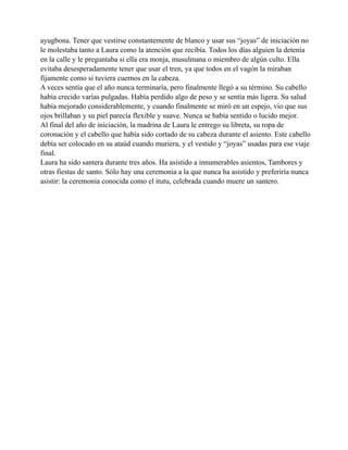 ayugbona. Tener que vestirse constantemente de blanco y usar sus “joyas” de iniciación no
le molestaba tanto a Laura como la atención que recibía. Todos los días alguien la detenía
en la calle y le preguntaba si ella era monja, musulmana o miembro de algún culto. Ella
evitaba desesperadamente tener que usar el tren, ya que todos en el vagón la miraban
fijamente como si tuviera cuernos en la cabeza.
A veces sentía que el año nunca terminaría, pero finalmente llegó a su término. Su cabello
había crecido varías pulgadas. Había perdido algo de peso y se sentía más ligera. Su salud
había mejorado considerablemente, y cuando finalmente se miró en un espejo, vio que sus
ojos brillaban y su piel parecía flexible y suave. Nunca se había sentido o lucido mejor.
Al final del año de iniciación, la madrina de Laura le entrego su libreta, su ropa de
coronación y el cabello que había sido cortado de su cabeza durante el asiento. Este cabello
debía ser colocado en su ataúd cuando muriera, y el vestido y “joyas” usadas para ese viaje
final.
Laura ha sido santera durante tres años. Ha asistido a innumerables asientos, Tambores y
otras fiestas de santo. Sólo hay una ceremonia a la que nunca ha asistido y preferiría nunca
asistir: la ceremonia conocida como el itutu, celebrada cuando muere un santero.

 