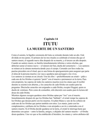 Capítulo 14

ITUTU
LA MUERTE DE UN SANTERO
Como el asiento, la lúgubre ceremonia del itutu se extiende durante todo un año. Está
dividida en tres partes. El primero de los tres rituales es celebrado el mismo día que el
santero muere, el segundo nueve días después de su muerte, y el tercero un año después.
Cuando un santero muere, su familia inmediatamente informa a varios olochas, que
deberían sumar al menos nueve —el número de Oyá, dueña del cementerio—. Los santeros
se reúnen en la cámara mortuoria donde yace el cuerpo. Cerrando con llave todas las
puertas proceden con el ritual, que es una forma de apaciguamiento para asegurar que parta
el alma de la persona muerta y no vaya a quedarse para perseguir a los vivos.
Los santeros se sientan en un círculo. Uno de ellos —preferiblemente un oriaté— pide a
cada uno de los Orishas si quieren “partir” con el muerto o permanecer en la tierra. Para
este propósito, las soperas de todos los santeros muertos (con los otanes que él recibió
durante su asiento) son abiertas, y los caracoles de cada Orisha son usados para las
preguntas. Dieciocho caracoles son asignados a cada Orisha, excepto Elegguá, quien es
dueño de veintiuno. Pero como de costumbre, sólo dieciséis son usados para la lectura del
deseo de cada Orisha.
Mientras algunos escogen quedarse otros Orishas optan por “irse” con el muerto.
Inmediatamente después de que los Orishas han “hablado”, el oriaté rompe las soperas de
los Orishas que desean partir con los muertos. Un plato blanco y uno de los collares de
cada uno de los Orishas que parten también son rotos. Los otanes, junto con los
complementos y atributos de los Orishas o son arrojados a un río o enterrados con el
santero muerto. Si el Orisha decide quedarse en la tierra, el oriaté le interroga hasta que
determine con quien —entre la familia, amigos, o ahijados del santero muerto— el Orisha
desea quedarse. Una vez que se ha establecido el heredero, los otanes y varios atributos del

 