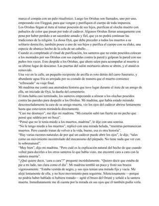 marca el compás con un palo ritualístico. Luego los Orishas son llamados, uno por uno,
empezando con Elegguá, para que vengan y purifiquen el cuerpo de toda impureza.
Los Orishas llegan al itutu al tomar posesión de sus hijos, purifican al olocha muerto con
pañuelos de color que pasan por todo el cadáver. Algunos Orishas lloran amargamente con
pena por haber perdido a un sacerdote amado y fiel, que ya no podrá continuar las
tradiciones de la religión. La diosa Oyá, que debe preceder a todos los muertos a su
solitario domicilio, también posee a uno de sus hijos y purifica el cuerpo con su eluke, una
especie de abanico hecho de la cola de un caballo…
Cuando es completado el ritual de purificación, los santeros que no están poseídos colocan
a los montados por sus Orishas con sus espaldas contra la pared y golpean la pared con sus
puños tres veces. Esto despide a los Orishas, que ahora salen para acompañar al muerto a
su último lugar de descanso. Las puertas del salón mortuorio ahora se abren, y el ataúd es
removido.
Una vez en la calle, un pequeño recipiente de arcilla es roto detrás del carro funerario, y
abundante agua fría es arrojada por su costado de manera que el muerto comience
“refrescado” su viaje final.
Mi madrina me contó una aterradora historia que tuvo lugar durante el itutu de un amigo de
ella, un iniciado de Oyá, la dueña del cementerio.
El itutu había casi terminado, los santeros empezando a alinear a los olochas poseídos
contra las paredes para despedir a los Orishas. Mi madrina, que había estado mirando
desconsoladamente la cara de su amiga muerta, vio los ojos del cadáver abrirse lentamente
hasta que estuvieron mirándola directamente.
“Casi me desmayo”, me dijo mi madrina. “Mi corazón saltó tan fuerte en mi pecho que
pensé que saldría por mi boca”.
“Pensé que no le tenía miedo a los muertos, madrina”, le dije con una sonrisa.
“No le tengo miedo a los muertos”, replicó con una mirada helada, “mientras permanezcan
muertos. Pero cuando tratan de volver a la vida, bueno, esa es otra historia”.
“Hay varias razones naturales de por qué un cadáver puede abrir los ojos”, le dije, “tales
como un movimiento incontrolado del mecanismo del párpado. No tiene nada que ver con
lo sobrenatural”.
“Muy bien”, dijo mi madrina. “Pero cuál es la explicación natural del hecho de que cuando
volteé para decirles a los otros santeros lo que había visto, me encontré cara a cara con la
santera muerta”.
“¿Qué quiere decir, ‘cara a cara’?” pregunté incrédulamente. “Quiero decir que estaba de
pie a mi lado, tan clara como el día”. Mi madrina tembló un poco y frotó sus brazos
vigorosamente. “Estaba vestida de negro, y sus ojos tenían una mirada fija y vacía. Me
alejé lentamente de ella, y no hizo movimiento para seguirme. Silenciosamente —porque
no podría haber hablado si hubiera tratado— agité el brazo del Oriaté y señalé a la santera
muerta. Inmediatamente me di cuenta por la mirada en sus ojos que él también podía verla.

 