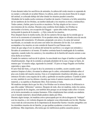 Como durante todos los sacrificios de animales, la cabeza del cerdo muerto es separada de
su cuerpo y colocada en un plato blanco; la cabeza, junto con una jícara llena de la sangre
del animal, es colocada debajo del altar donde los muertos pueden comerlos.
Alrededor de la media noche comienza el tambor de muerto. Contrario a la feliz atmósfera
de los tambores de los Orishas, un tambor dedicado a los muertos es triste y melancólico.
Todos cantan y bailan, pero la acción es mecánica. No hay alegría en las voces o
movimientos de los olochas. Durante estas sombrías festividades, los Orishas no
descienden a la tierra, con excepción de Elegguá —quien abre todas las puertas,
incluyendo la puerta de la muerte— y Oyá, reina de los muertos.
Poco después hacia la media noche, dos de los santeros llevan algo de la comida que se
sirvió en la ceremonia al cementerio. Si no pueden entrar, dejan su ofrenda cerca de una de
las esquinas del cementerio. El alimento, preparado con arroz y la carne del animal
sacrificado, es cocinado sin sal como son todos los alimentos de los ikú. Los santeros
acompañan a los muertos en esta comida de funeral la cual llaman osún.
Antes de que salga el sol, la cabeza del animal de sacrificio y su sangre son retirados y
llevados al cementerio o al monte. El tambor continúa hasta la madrugada de la mañana
siguiente, cuando todos los santeros y los miembros de la familia del muerto asisten a una
misa dicha en su honor.
Cuando los santeros vuelven de la iglesia, la casa donde tuvo lugar el tambor es purificada
ritualísticamente. Algo de la comida es arrojada alrededor de la casa y luego se barre, de
manera que “el muerto salga, siguiendo la comida”. El piso es luego fregado con hierbas
especiales y agua clara.
El acto final del itutu, y el que le da a la ceremonia su nombre, ocurre cuando cuatro
santeros limpian el altar y levantan la sábana que lo cubre, colocándola doblada sobre el
piso con el plato del muerto encima. Esta es el rompimiento ritualístico del plato, que es
entonces llevado a una esquina de la calle y quebrado en muchos pedazos. Cuando el plato
es roto, también lo son los últimos vínculos que tenía el santero muerto con el mundo
material, y su espíritu es finalmente libre. Ésto termina el itutu.
Mi madrina siempre decía que los ikú y los Orishas son la misma fuerza; la diferencia es
que ellos andan “diferentes” caminos. Después de todo, dice mi madrina, todos los santos,
con excepción de los ángeles, son también ikús porque en un tiempo todos ellos vivieron
en la tierra encarnados en cuerpos humanos. Ellos simplemente han cortado sus ataduras
con el mundo material y desarrollado poderes dados por Dios.
Durante algún tiempo, mi madrina estuvo preocupada por mi obvia desgana de “trabajar”
con los muertos, y mi violento disgusto de cualquier cosa relacionada con los ikú. Muchas
veces trató de convencerme de la importancia de desarrollar fuertes vínculos amigables con
los miembros muertos de mi familia, ya que podían ayudarme a resolver muchos
problemas. Más importante, ella temía que mi indiferencia podría causarles pesar y

 